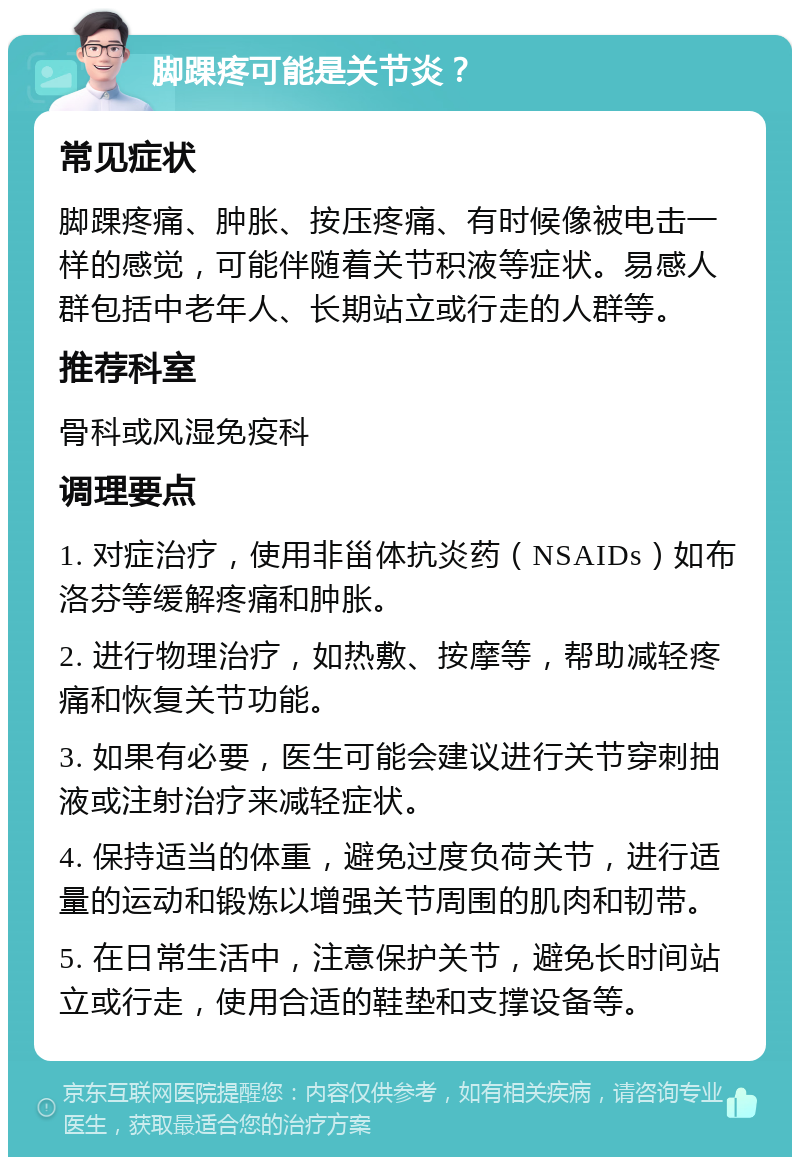 脚踝疼可能是关节炎？ 常见症状 脚踝疼痛、肿胀、按压疼痛、有时候像被电击一样的感觉，可能伴随着关节积液等症状。易感人群包括中老年人、长期站立或行走的人群等。 推荐科室 骨科或风湿免疫科 调理要点 1. 对症治疗，使用非甾体抗炎药（NSAIDs）如布洛芬等缓解疼痛和肿胀。 2. 进行物理治疗，如热敷、按摩等，帮助减轻疼痛和恢复关节功能。 3. 如果有必要，医生可能会建议进行关节穿刺抽液或注射治疗来减轻症状。 4. 保持适当的体重，避免过度负荷关节，进行适量的运动和锻炼以增强关节周围的肌肉和韧带。 5. 在日常生活中，注意保护关节，避免长时间站立或行走，使用合适的鞋垫和支撑设备等。