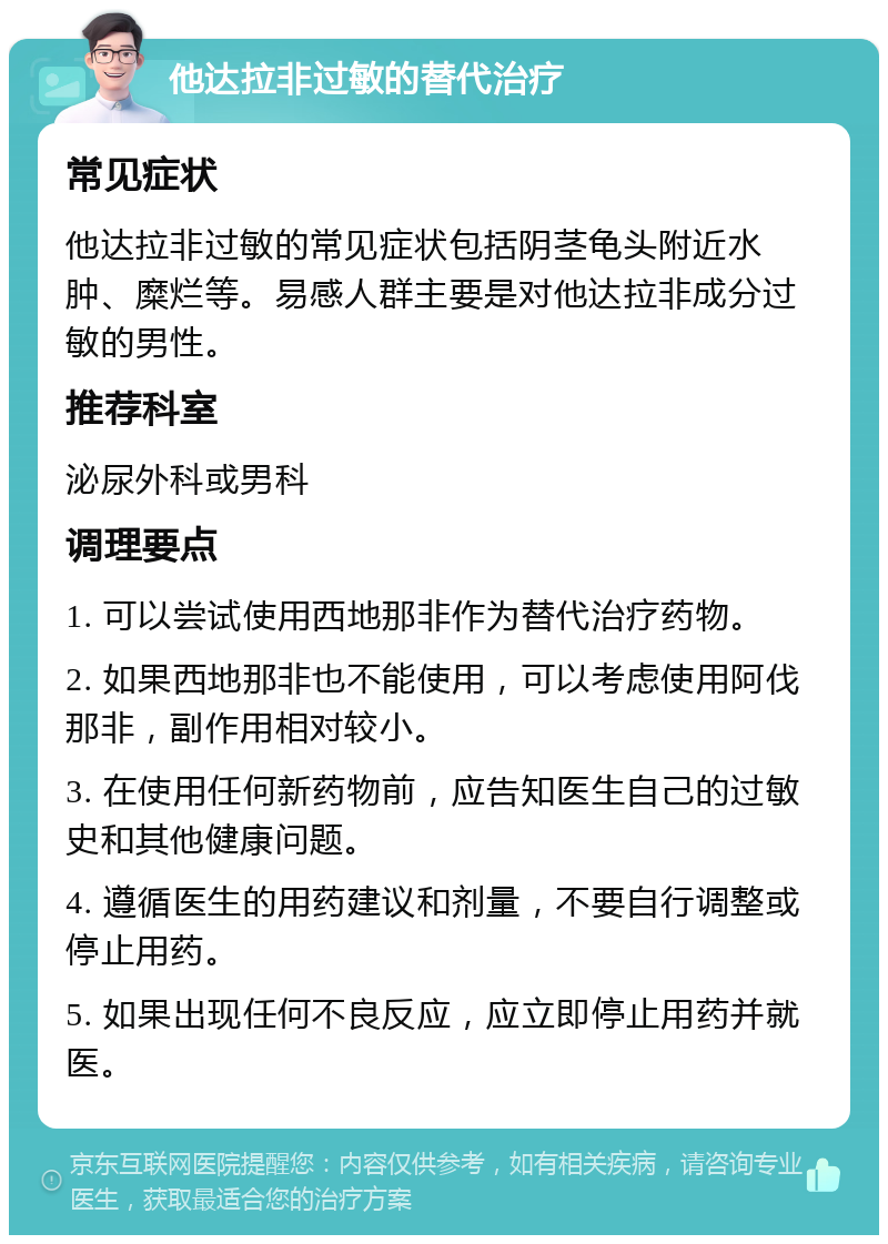 他达拉非过敏的替代治疗 常见症状 他达拉非过敏的常见症状包括阴茎龟头附近水肿、糜烂等。易感人群主要是对他达拉非成分过敏的男性。 推荐科室 泌尿外科或男科 调理要点 1. 可以尝试使用西地那非作为替代治疗药物。 2. 如果西地那非也不能使用，可以考虑使用阿伐那非，副作用相对较小。 3. 在使用任何新药物前，应告知医生自己的过敏史和其他健康问题。 4. 遵循医生的用药建议和剂量，不要自行调整或停止用药。 5. 如果出现任何不良反应，应立即停止用药并就医。