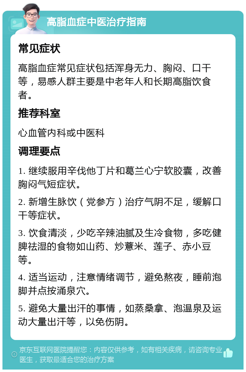 高脂血症中医治疗指南 常见症状 高脂血症常见症状包括浑身无力、胸闷、口干等，易感人群主要是中老年人和长期高脂饮食者。 推荐科室 心血管内科或中医科 调理要点 1. 继续服用辛伐他丁片和葛兰心宁软胶囊，改善胸闷气短症状。 2. 新增生脉饮（党参方）治疗气阴不足，缓解口干等症状。 3. 饮食清淡，少吃辛辣油腻及生冷食物，多吃健脾祛湿的食物如山药、炒薏米、莲子、赤小豆等。 4. 适当运动，注意情绪调节，避免熬夜，睡前泡脚并点按涌泉穴。 5. 避免大量出汗的事情，如蒸桑拿、泡温泉及运动大量出汗等，以免伤阴。