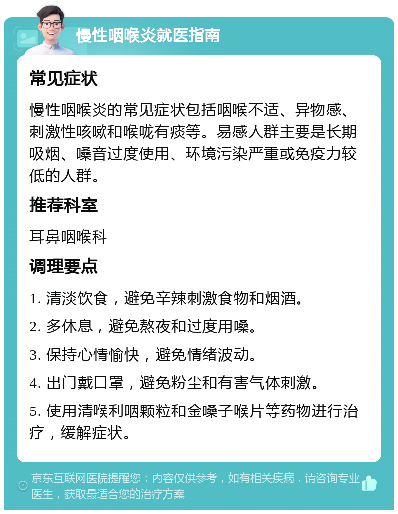 慢性咽喉炎就医指南 常见症状 慢性咽喉炎的常见症状包括咽喉不适、异物感、刺激性咳嗽和喉咙有痰等。易感人群主要是长期吸烟、嗓音过度使用、环境污染严重或免疫力较低的人群。 推荐科室 耳鼻咽喉科 调理要点 1. 清淡饮食，避免辛辣刺激食物和烟酒。 2. 多休息，避免熬夜和过度用嗓。 3. 保持心情愉快，避免情绪波动。 4. 出门戴口罩，避免粉尘和有害气体刺激。 5. 使用清喉利咽颗粒和金嗓子喉片等药物进行治疗，缓解症状。