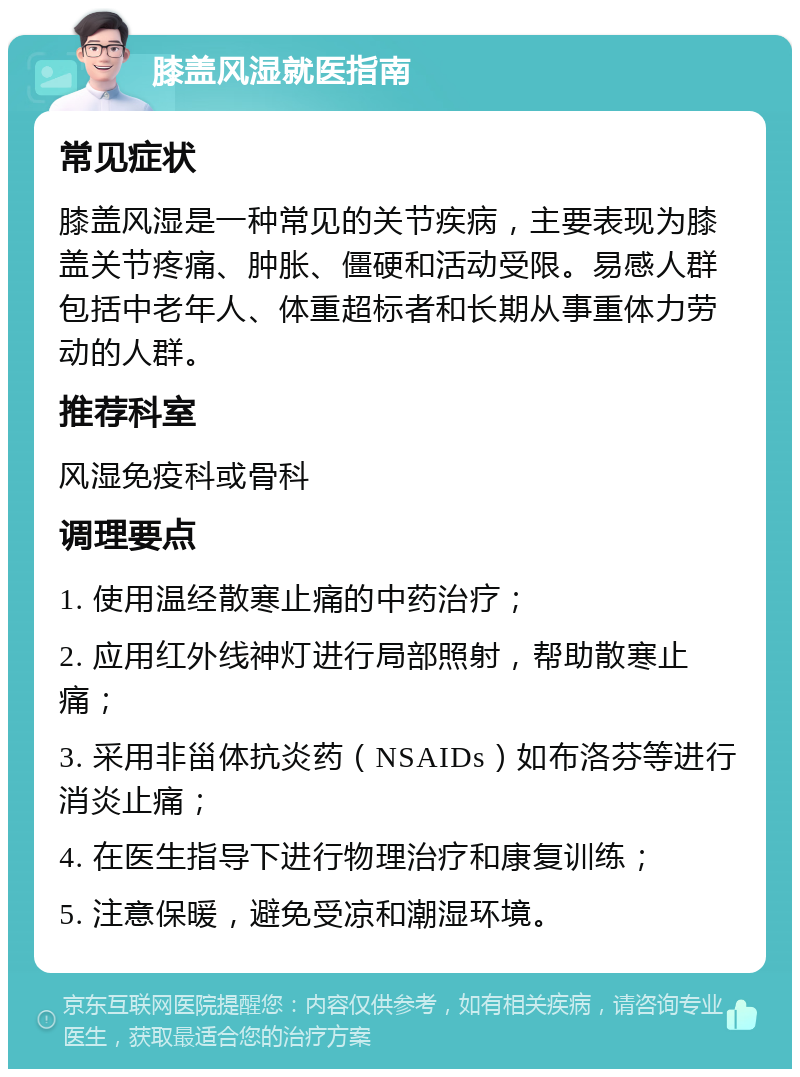 膝盖风湿就医指南 常见症状 膝盖风湿是一种常见的关节疾病，主要表现为膝盖关节疼痛、肿胀、僵硬和活动受限。易感人群包括中老年人、体重超标者和长期从事重体力劳动的人群。 推荐科室 风湿免疫科或骨科 调理要点 1. 使用温经散寒止痛的中药治疗； 2. 应用红外线神灯进行局部照射，帮助散寒止痛； 3. 采用非甾体抗炎药（NSAIDs）如布洛芬等进行消炎止痛； 4. 在医生指导下进行物理治疗和康复训练； 5. 注意保暖，避免受凉和潮湿环境。