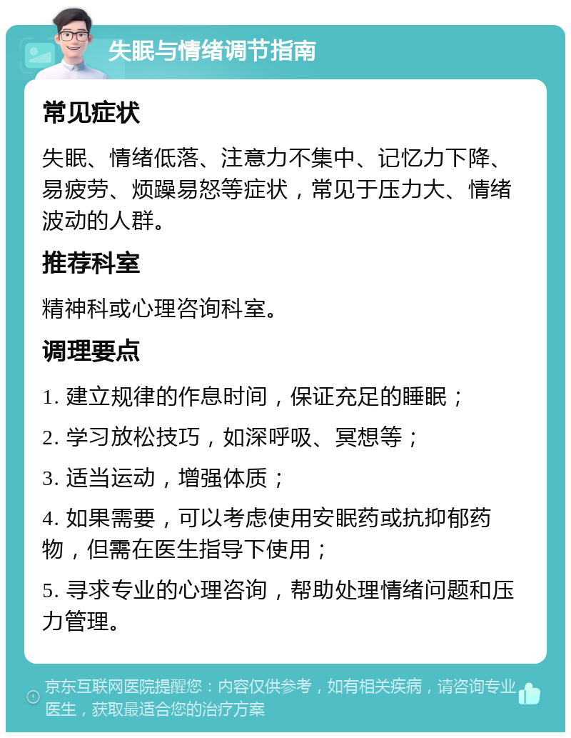 失眠与情绪调节指南 常见症状 失眠、情绪低落、注意力不集中、记忆力下降、易疲劳、烦躁易怒等症状，常见于压力大、情绪波动的人群。 推荐科室 精神科或心理咨询科室。 调理要点 1. 建立规律的作息时间，保证充足的睡眠； 2. 学习放松技巧，如深呼吸、冥想等； 3. 适当运动，增强体质； 4. 如果需要，可以考虑使用安眠药或抗抑郁药物，但需在医生指导下使用； 5. 寻求专业的心理咨询，帮助处理情绪问题和压力管理。