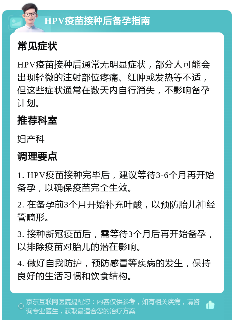 HPV疫苗接种后备孕指南 常见症状 HPV疫苗接种后通常无明显症状，部分人可能会出现轻微的注射部位疼痛、红肿或发热等不适，但这些症状通常在数天内自行消失，不影响备孕计划。 推荐科室 妇产科 调理要点 1. HPV疫苗接种完毕后，建议等待3-6个月再开始备孕，以确保疫苗完全生效。 2. 在备孕前3个月开始补充叶酸，以预防胎儿神经管畸形。 3. 接种新冠疫苗后，需等待3个月后再开始备孕，以排除疫苗对胎儿的潜在影响。 4. 做好自我防护，预防感冒等疾病的发生，保持良好的生活习惯和饮食结构。