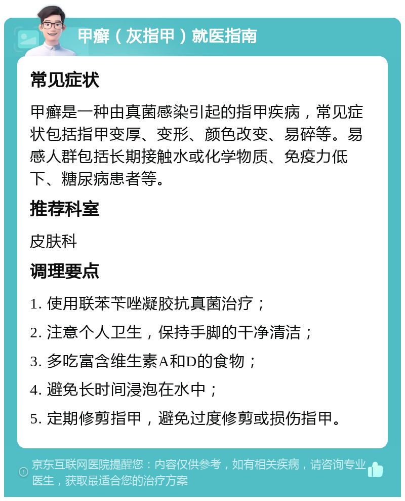 甲癣（灰指甲）就医指南 常见症状 甲癣是一种由真菌感染引起的指甲疾病，常见症状包括指甲变厚、变形、颜色改变、易碎等。易感人群包括长期接触水或化学物质、免疫力低下、糖尿病患者等。 推荐科室 皮肤科 调理要点 1. 使用联苯苄唑凝胶抗真菌治疗； 2. 注意个人卫生，保持手脚的干净清洁； 3. 多吃富含维生素A和D的食物； 4. 避免长时间浸泡在水中； 5. 定期修剪指甲，避免过度修剪或损伤指甲。