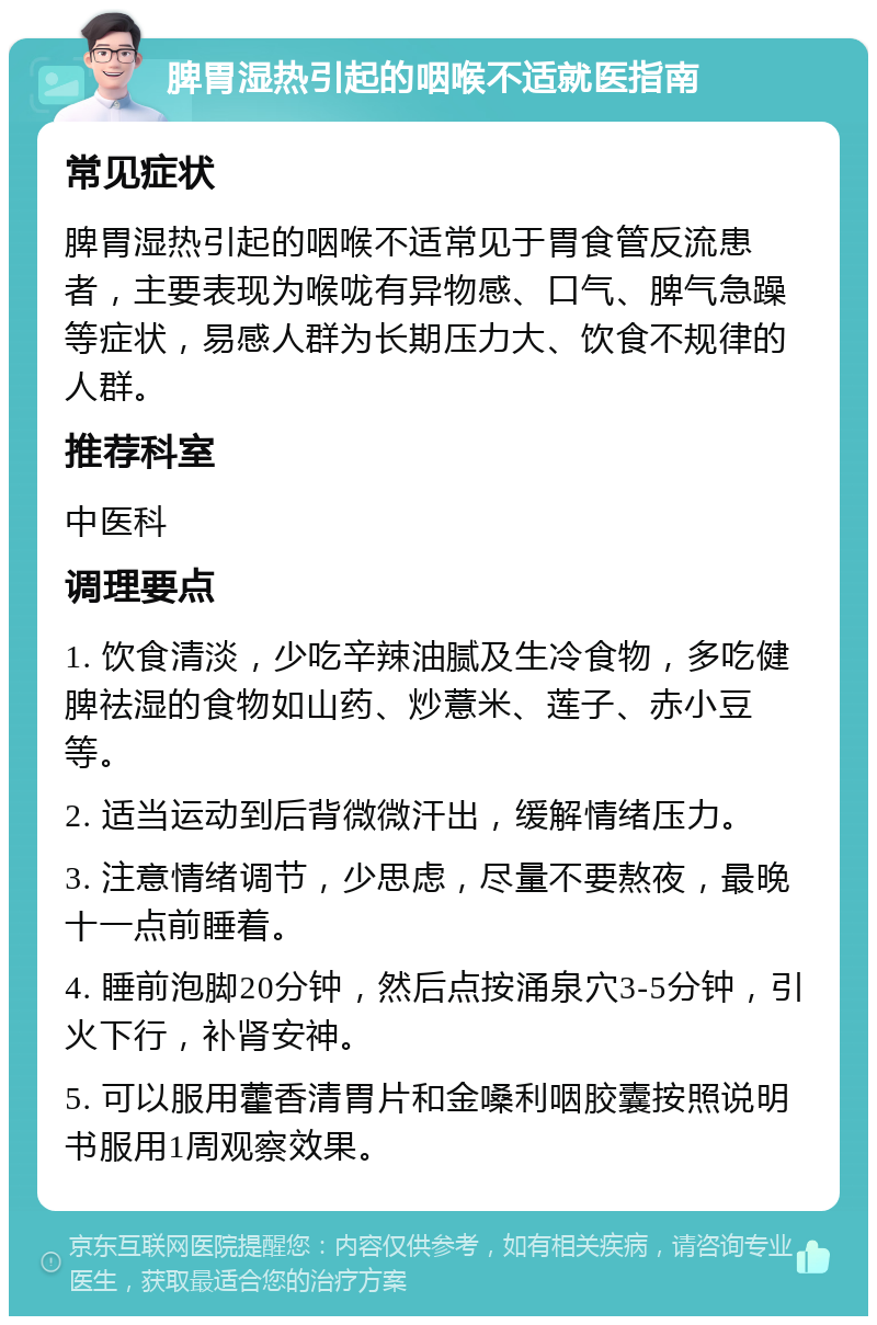 脾胃湿热引起的咽喉不适就医指南 常见症状 脾胃湿热引起的咽喉不适常见于胃食管反流患者，主要表现为喉咙有异物感、口气、脾气急躁等症状，易感人群为长期压力大、饮食不规律的人群。 推荐科室 中医科 调理要点 1. 饮食清淡，少吃辛辣油腻及生冷食物，多吃健脾祛湿的食物如山药、炒薏米、莲子、赤小豆等。 2. 适当运动到后背微微汗出，缓解情绪压力。 3. 注意情绪调节，少思虑，尽量不要熬夜，最晚十一点前睡着。 4. 睡前泡脚20分钟，然后点按涌泉穴3-5分钟，引火下行，补肾安神。 5. 可以服用藿香清胃片和金嗓利咽胶囊按照说明书服用1周观察效果。