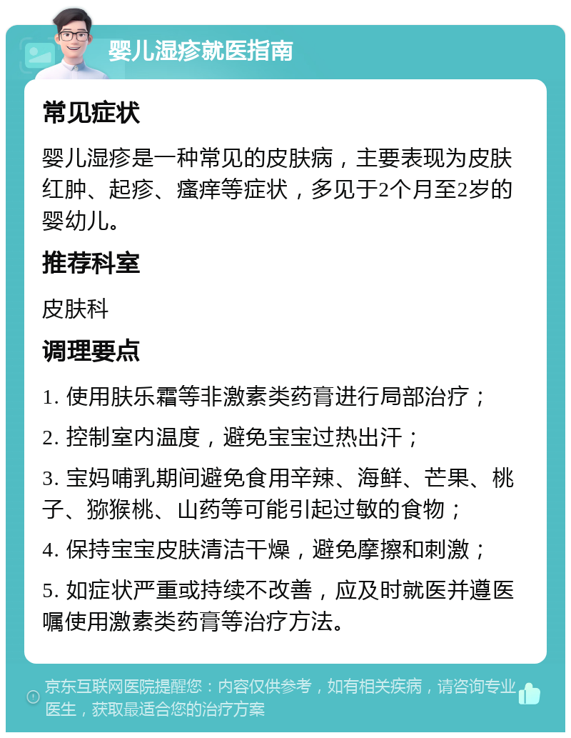 婴儿湿疹就医指南 常见症状 婴儿湿疹是一种常见的皮肤病，主要表现为皮肤红肿、起疹、瘙痒等症状，多见于2个月至2岁的婴幼儿。 推荐科室 皮肤科 调理要点 1. 使用肤乐霜等非激素类药膏进行局部治疗； 2. 控制室内温度，避免宝宝过热出汗； 3. 宝妈哺乳期间避免食用辛辣、海鲜、芒果、桃子、猕猴桃、山药等可能引起过敏的食物； 4. 保持宝宝皮肤清洁干燥，避免摩擦和刺激； 5. 如症状严重或持续不改善，应及时就医并遵医嘱使用激素类药膏等治疗方法。