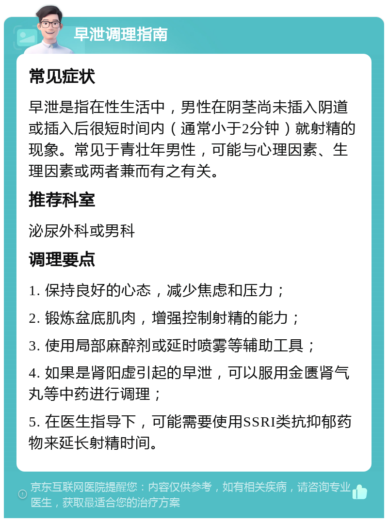 早泄调理指南 常见症状 早泄是指在性生活中，男性在阴茎尚未插入阴道或插入后很短时间内（通常小于2分钟）就射精的现象。常见于青壮年男性，可能与心理因素、生理因素或两者兼而有之有关。 推荐科室 泌尿外科或男科 调理要点 1. 保持良好的心态，减少焦虑和压力； 2. 锻炼盆底肌肉，增强控制射精的能力； 3. 使用局部麻醉剂或延时喷雾等辅助工具； 4. 如果是肾阳虚引起的早泄，可以服用金匮肾气丸等中药进行调理； 5. 在医生指导下，可能需要使用SSRI类抗抑郁药物来延长射精时间。