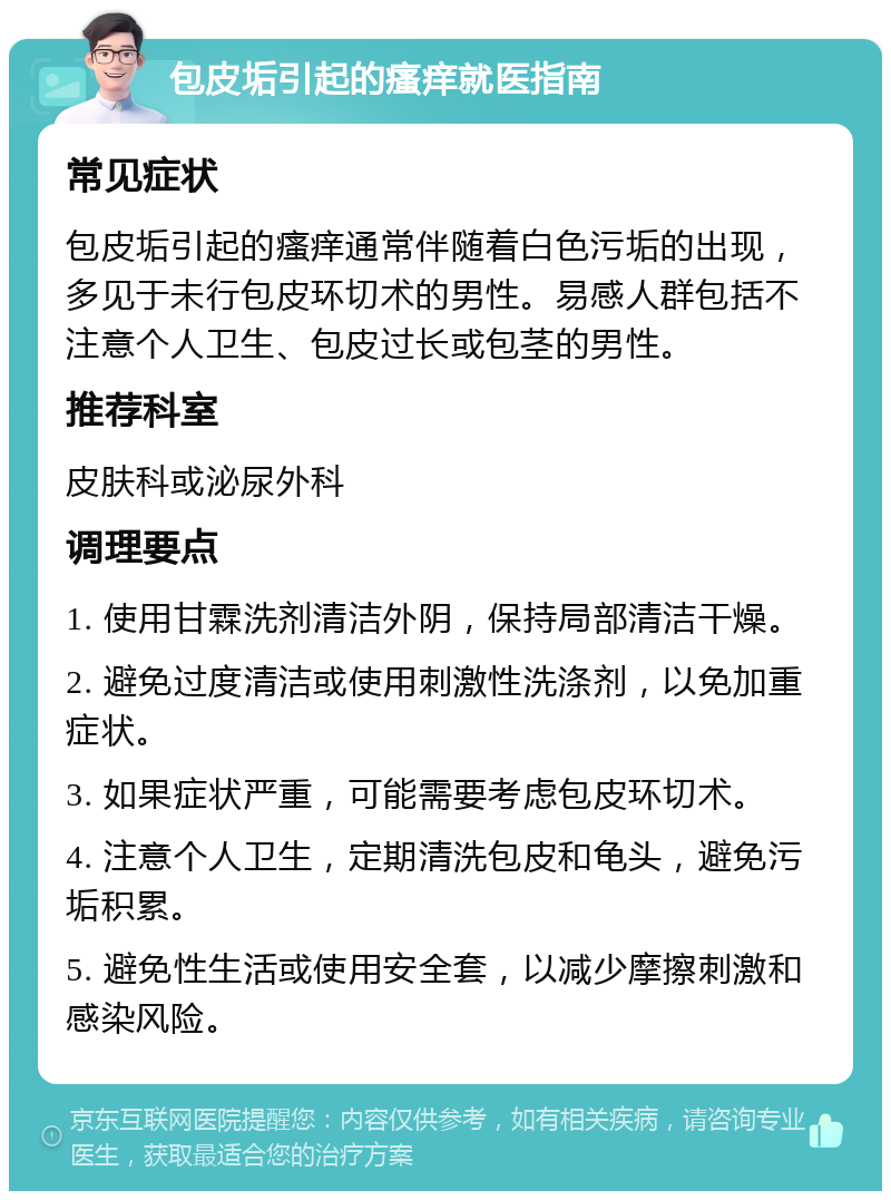 包皮垢引起的瘙痒就医指南 常见症状 包皮垢引起的瘙痒通常伴随着白色污垢的出现，多见于未行包皮环切术的男性。易感人群包括不注意个人卫生、包皮过长或包茎的男性。 推荐科室 皮肤科或泌尿外科 调理要点 1. 使用甘霖洗剂清洁外阴，保持局部清洁干燥。 2. 避免过度清洁或使用刺激性洗涤剂，以免加重症状。 3. 如果症状严重，可能需要考虑包皮环切术。 4. 注意个人卫生，定期清洗包皮和龟头，避免污垢积累。 5. 避免性生活或使用安全套，以减少摩擦刺激和感染风险。