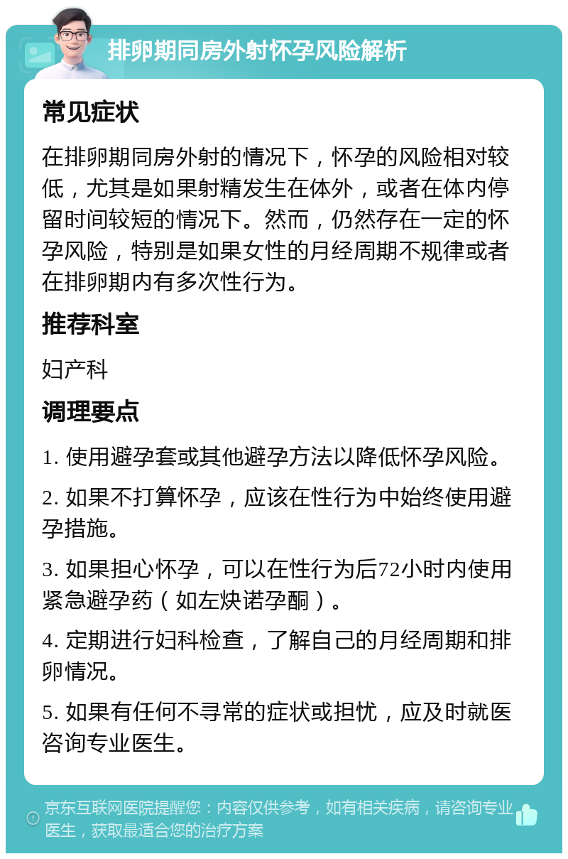 排卵期同房外射怀孕风险解析 常见症状 在排卵期同房外射的情况下，怀孕的风险相对较低，尤其是如果射精发生在体外，或者在体内停留时间较短的情况下。然而，仍然存在一定的怀孕风险，特别是如果女性的月经周期不规律或者在排卵期内有多次性行为。 推荐科室 妇产科 调理要点 1. 使用避孕套或其他避孕方法以降低怀孕风险。 2. 如果不打算怀孕，应该在性行为中始终使用避孕措施。 3. 如果担心怀孕，可以在性行为后72小时内使用紧急避孕药（如左炔诺孕酮）。 4. 定期进行妇科检查，了解自己的月经周期和排卵情况。 5. 如果有任何不寻常的症状或担忧，应及时就医咨询专业医生。