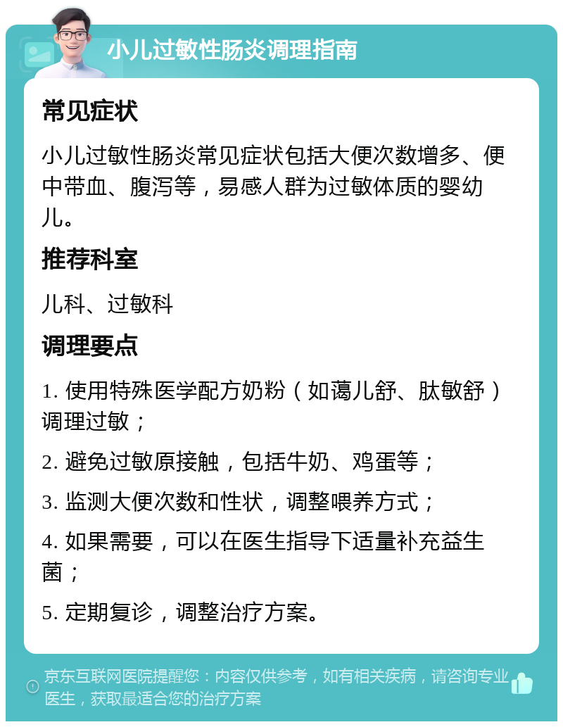 小儿过敏性肠炎调理指南 常见症状 小儿过敏性肠炎常见症状包括大便次数增多、便中带血、腹泻等，易感人群为过敏体质的婴幼儿。 推荐科室 儿科、过敏科 调理要点 1. 使用特殊医学配方奶粉（如蔼儿舒、肽敏舒）调理过敏； 2. 避免过敏原接触，包括牛奶、鸡蛋等； 3. 监测大便次数和性状，调整喂养方式； 4. 如果需要，可以在医生指导下适量补充益生菌； 5. 定期复诊，调整治疗方案。