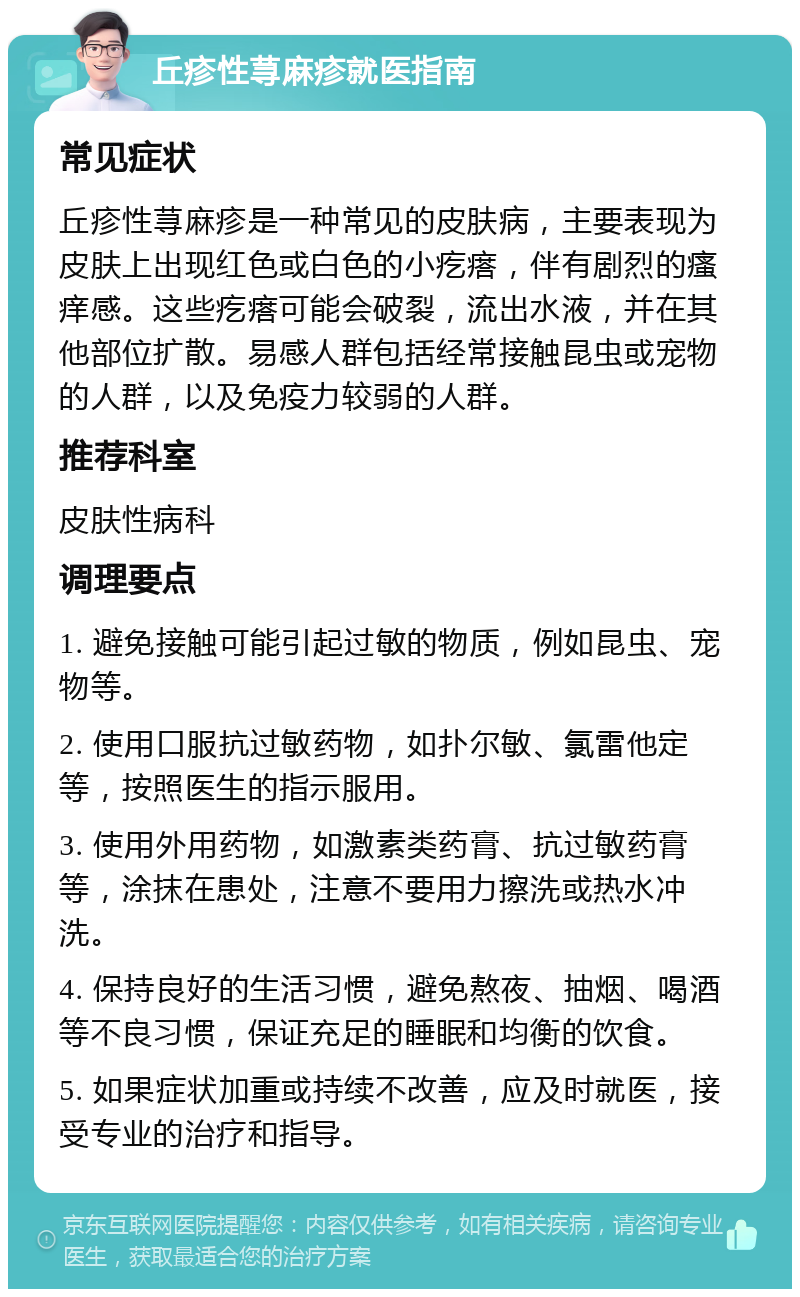 丘疹性荨麻疹就医指南 常见症状 丘疹性荨麻疹是一种常见的皮肤病，主要表现为皮肤上出现红色或白色的小疙瘩，伴有剧烈的瘙痒感。这些疙瘩可能会破裂，流出水液，并在其他部位扩散。易感人群包括经常接触昆虫或宠物的人群，以及免疫力较弱的人群。 推荐科室 皮肤性病科 调理要点 1. 避免接触可能引起过敏的物质，例如昆虫、宠物等。 2. 使用口服抗过敏药物，如扑尔敏、氯雷他定等，按照医生的指示服用。 3. 使用外用药物，如激素类药膏、抗过敏药膏等，涂抹在患处，注意不要用力擦洗或热水冲洗。 4. 保持良好的生活习惯，避免熬夜、抽烟、喝酒等不良习惯，保证充足的睡眠和均衡的饮食。 5. 如果症状加重或持续不改善，应及时就医，接受专业的治疗和指导。