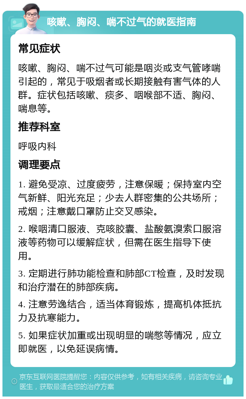 咳嗽、胸闷、喘不过气的就医指南 常见症状 咳嗽、胸闷、喘不过气可能是咽炎或支气管哮喘引起的，常见于吸烟者或长期接触有害气体的人群。症状包括咳嗽、痰多、咽喉部不适、胸闷、喘息等。 推荐科室 呼吸内科 调理要点 1. 避免受凉、过度疲劳，注意保暖；保持室内空气新鲜、阳光充足；少去人群密集的公共场所；戒烟；注意戴口罩防止交叉感染。 2. 喉咽清口服液、克咳胶囊、盐酸氨溴索口服溶液等药物可以缓解症状，但需在医生指导下使用。 3. 定期进行肺功能检查和肺部CT检查，及时发现和治疗潜在的肺部疾病。 4. 注意劳逸结合，适当体育锻炼，提高机体抵抗力及抗寒能力。 5. 如果症状加重或出现明显的喘憋等情况，应立即就医，以免延误病情。