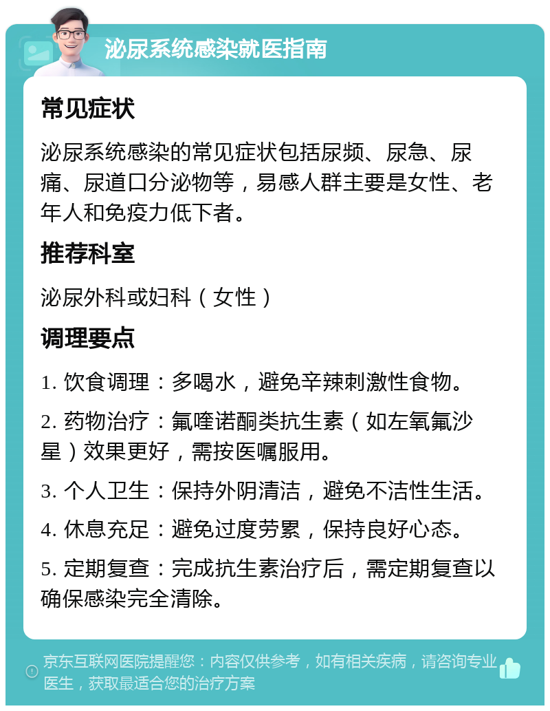 泌尿系统感染就医指南 常见症状 泌尿系统感染的常见症状包括尿频、尿急、尿痛、尿道口分泌物等，易感人群主要是女性、老年人和免疫力低下者。 推荐科室 泌尿外科或妇科（女性） 调理要点 1. 饮食调理：多喝水，避免辛辣刺激性食物。 2. 药物治疗：氟喹诺酮类抗生素（如左氧氟沙星）效果更好，需按医嘱服用。 3. 个人卫生：保持外阴清洁，避免不洁性生活。 4. 休息充足：避免过度劳累，保持良好心态。 5. 定期复查：完成抗生素治疗后，需定期复查以确保感染完全清除。