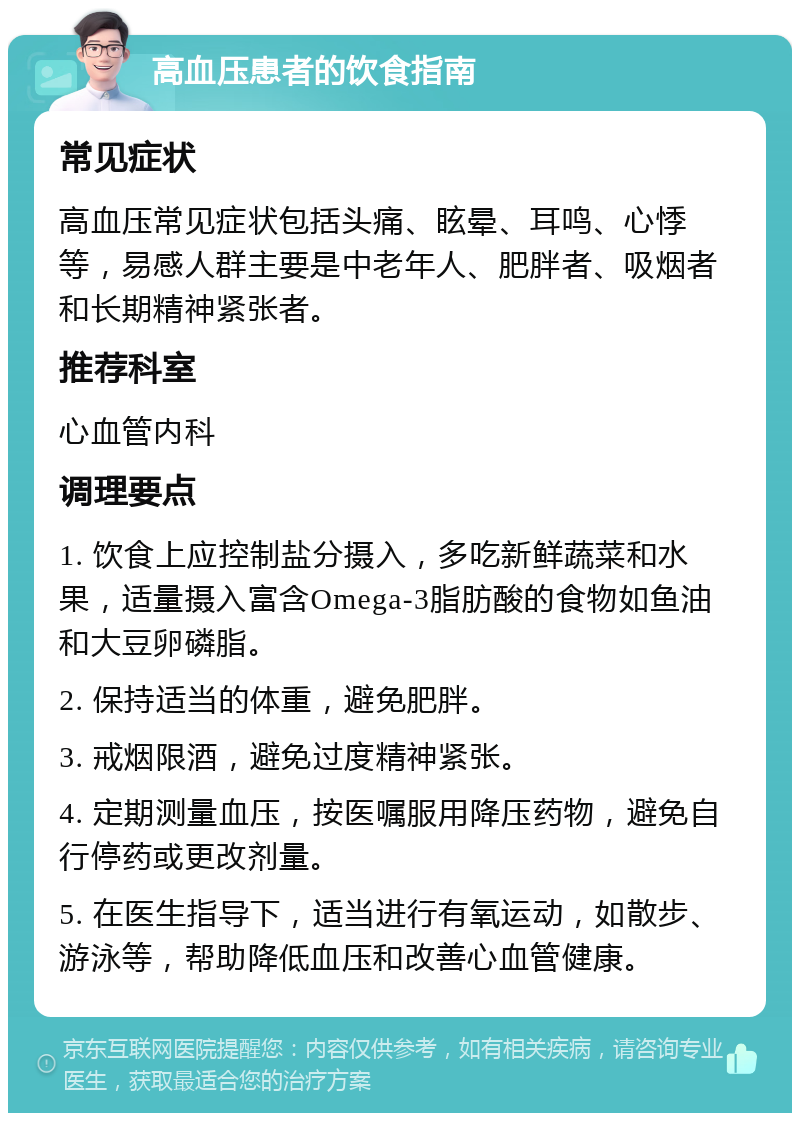 高血压患者的饮食指南 常见症状 高血压常见症状包括头痛、眩晕、耳鸣、心悸等，易感人群主要是中老年人、肥胖者、吸烟者和长期精神紧张者。 推荐科室 心血管内科 调理要点 1. 饮食上应控制盐分摄入，多吃新鲜蔬菜和水果，适量摄入富含Omega-3脂肪酸的食物如鱼油和大豆卵磷脂。 2. 保持适当的体重，避免肥胖。 3. 戒烟限酒，避免过度精神紧张。 4. 定期测量血压，按医嘱服用降压药物，避免自行停药或更改剂量。 5. 在医生指导下，适当进行有氧运动，如散步、游泳等，帮助降低血压和改善心血管健康。