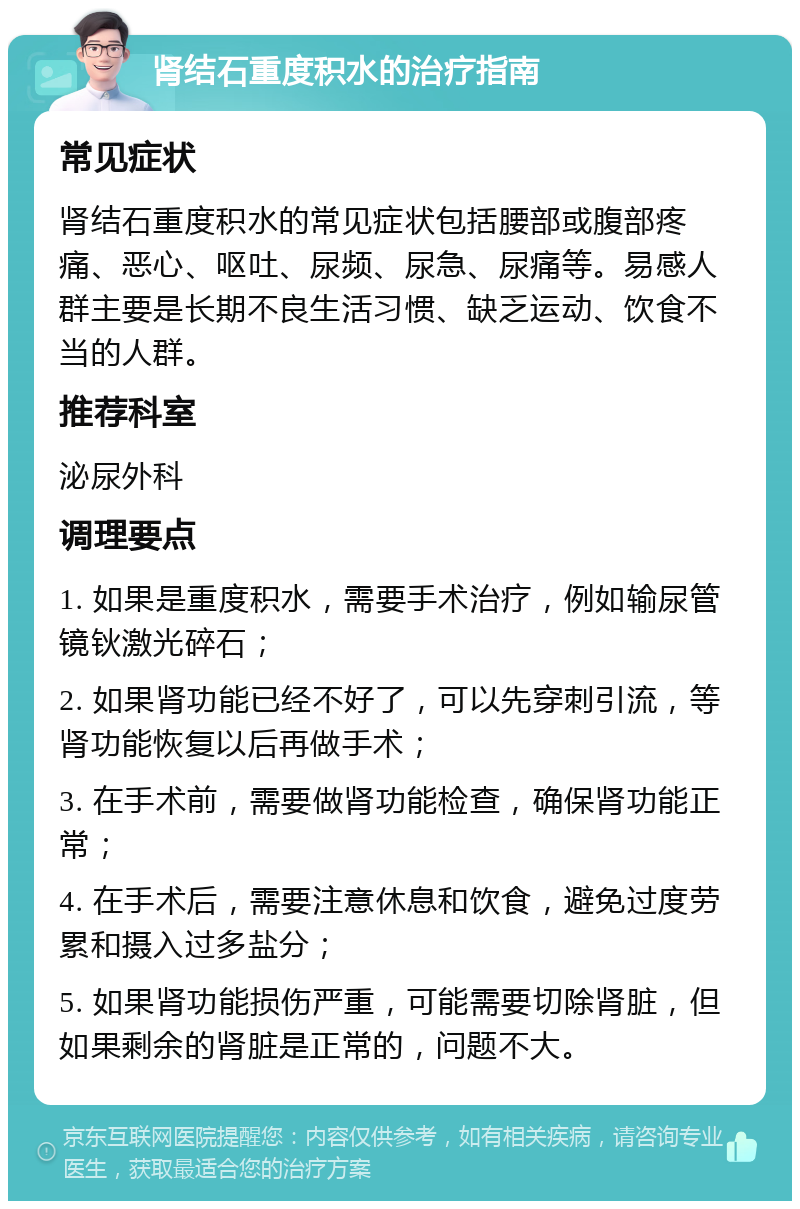 肾结石重度积水的治疗指南 常见症状 肾结石重度积水的常见症状包括腰部或腹部疼痛、恶心、呕吐、尿频、尿急、尿痛等。易感人群主要是长期不良生活习惯、缺乏运动、饮食不当的人群。 推荐科室 泌尿外科 调理要点 1. 如果是重度积水，需要手术治疗，例如输尿管镜钬激光碎石； 2. 如果肾功能已经不好了，可以先穿刺引流，等肾功能恢复以后再做手术； 3. 在手术前，需要做肾功能检查，确保肾功能正常； 4. 在手术后，需要注意休息和饮食，避免过度劳累和摄入过多盐分； 5. 如果肾功能损伤严重，可能需要切除肾脏，但如果剩余的肾脏是正常的，问题不大。