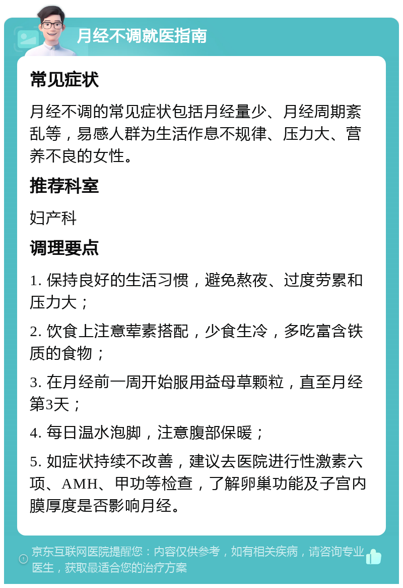 月经不调就医指南 常见症状 月经不调的常见症状包括月经量少、月经周期紊乱等，易感人群为生活作息不规律、压力大、营养不良的女性。 推荐科室 妇产科 调理要点 1. 保持良好的生活习惯，避免熬夜、过度劳累和压力大； 2. 饮食上注意荤素搭配，少食生冷，多吃富含铁质的食物； 3. 在月经前一周开始服用益母草颗粒，直至月经第3天； 4. 每日温水泡脚，注意腹部保暖； 5. 如症状持续不改善，建议去医院进行性激素六项、AMH、甲功等检查，了解卵巢功能及子宫内膜厚度是否影响月经。