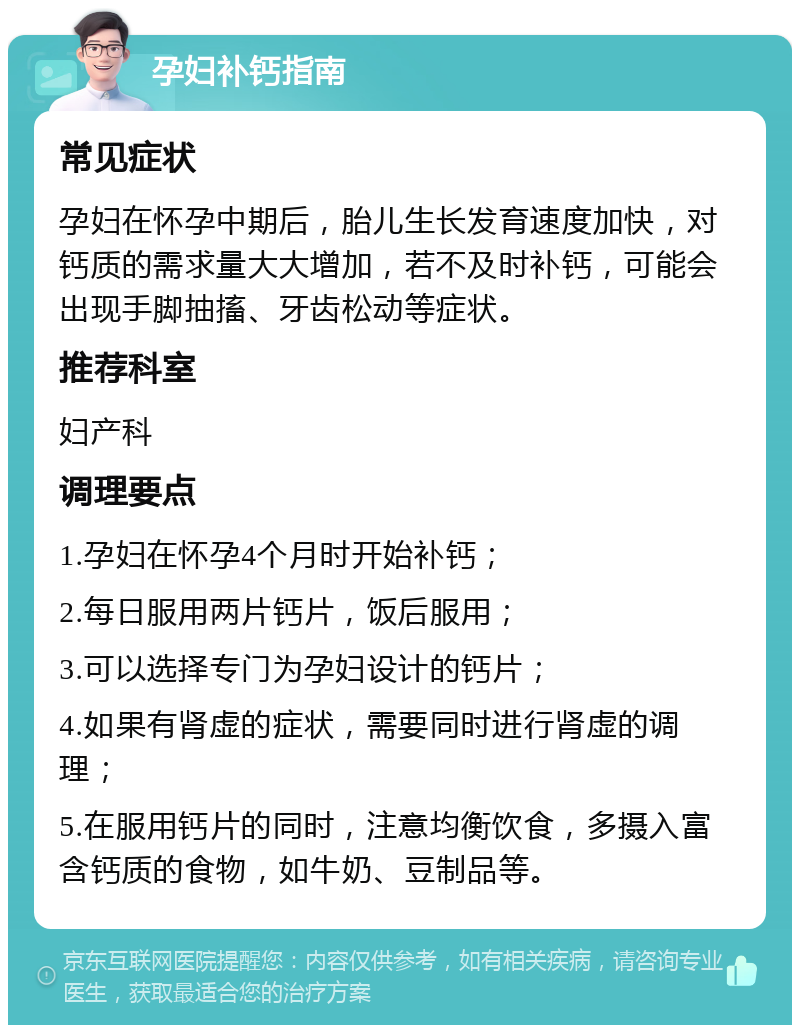 孕妇补钙指南 常见症状 孕妇在怀孕中期后，胎儿生长发育速度加快，对钙质的需求量大大增加，若不及时补钙，可能会出现手脚抽搐、牙齿松动等症状。 推荐科室 妇产科 调理要点 1.孕妇在怀孕4个月时开始补钙； 2.每日服用两片钙片，饭后服用； 3.可以选择专门为孕妇设计的钙片； 4.如果有肾虚的症状，需要同时进行肾虚的调理； 5.在服用钙片的同时，注意均衡饮食，多摄入富含钙质的食物，如牛奶、豆制品等。