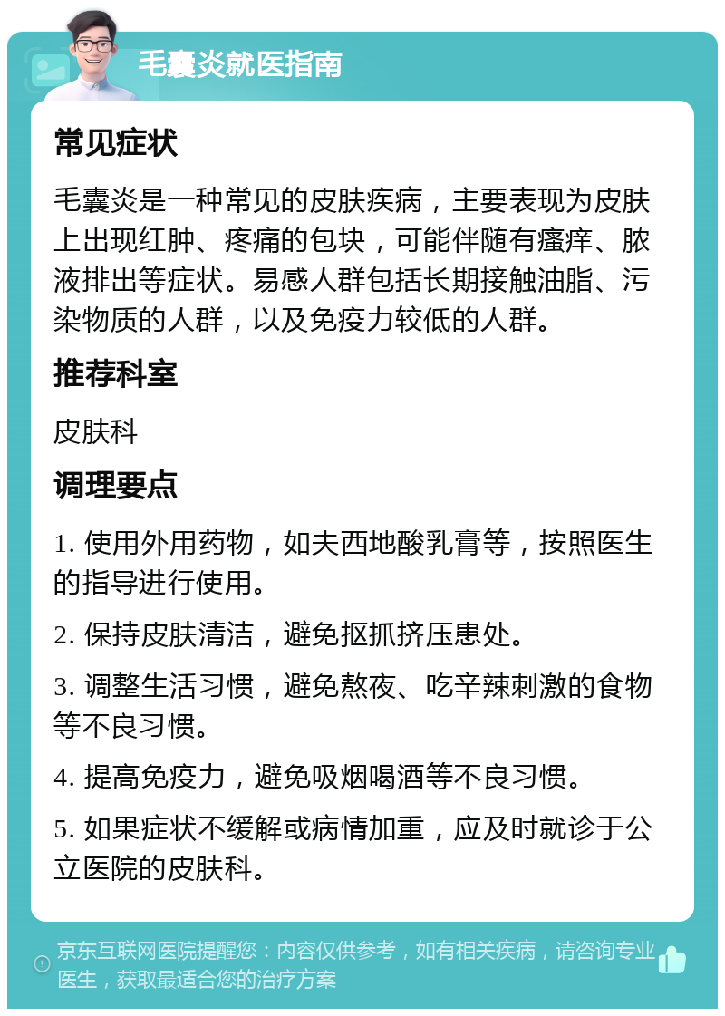 毛囊炎就医指南 常见症状 毛囊炎是一种常见的皮肤疾病，主要表现为皮肤上出现红肿、疼痛的包块，可能伴随有瘙痒、脓液排出等症状。易感人群包括长期接触油脂、污染物质的人群，以及免疫力较低的人群。 推荐科室 皮肤科 调理要点 1. 使用外用药物，如夫西地酸乳膏等，按照医生的指导进行使用。 2. 保持皮肤清洁，避免抠抓挤压患处。 3. 调整生活习惯，避免熬夜、吃辛辣刺激的食物等不良习惯。 4. 提高免疫力，避免吸烟喝酒等不良习惯。 5. 如果症状不缓解或病情加重，应及时就诊于公立医院的皮肤科。