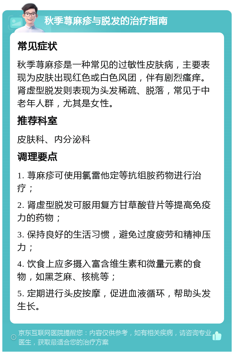 秋季荨麻疹与脱发的治疗指南 常见症状 秋季荨麻疹是一种常见的过敏性皮肤病，主要表现为皮肤出现红色或白色风团，伴有剧烈瘙痒。肾虚型脱发则表现为头发稀疏、脱落，常见于中老年人群，尤其是女性。 推荐科室 皮肤科、内分泌科 调理要点 1. 荨麻疹可使用氯雷他定等抗组胺药物进行治疗； 2. 肾虚型脱发可服用复方甘草酸苷片等提高免疫力的药物； 3. 保持良好的生活习惯，避免过度疲劳和精神压力； 4. 饮食上应多摄入富含维生素和微量元素的食物，如黑芝麻、核桃等； 5. 定期进行头皮按摩，促进血液循环，帮助头发生长。