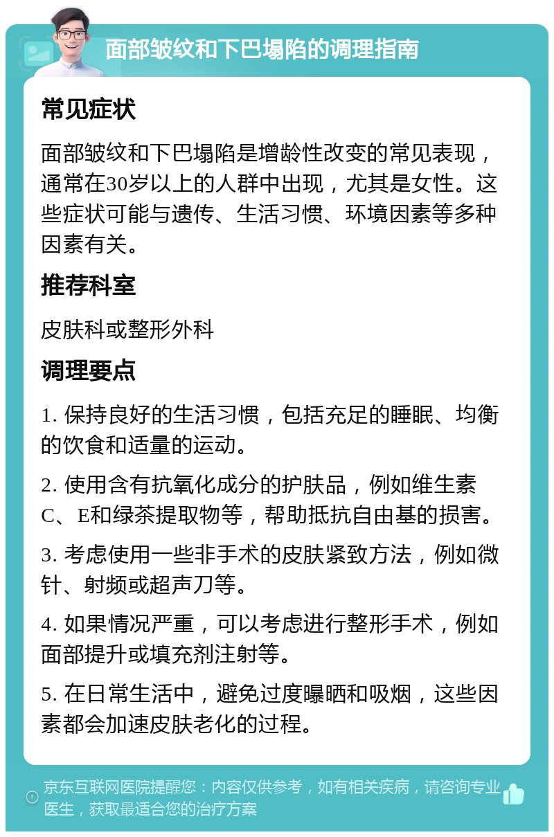 面部皱纹和下巴塌陷的调理指南 常见症状 面部皱纹和下巴塌陷是增龄性改变的常见表现，通常在30岁以上的人群中出现，尤其是女性。这些症状可能与遗传、生活习惯、环境因素等多种因素有关。 推荐科室 皮肤科或整形外科 调理要点 1. 保持良好的生活习惯，包括充足的睡眠、均衡的饮食和适量的运动。 2. 使用含有抗氧化成分的护肤品，例如维生素C、E和绿茶提取物等，帮助抵抗自由基的损害。 3. 考虑使用一些非手术的皮肤紧致方法，例如微针、射频或超声刀等。 4. 如果情况严重，可以考虑进行整形手术，例如面部提升或填充剂注射等。 5. 在日常生活中，避免过度曝晒和吸烟，这些因素都会加速皮肤老化的过程。