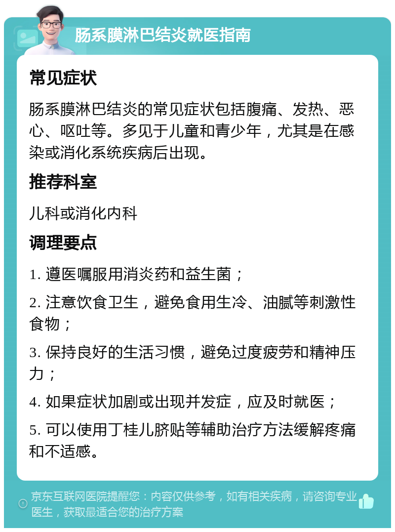 肠系膜淋巴结炎就医指南 常见症状 肠系膜淋巴结炎的常见症状包括腹痛、发热、恶心、呕吐等。多见于儿童和青少年，尤其是在感染或消化系统疾病后出现。 推荐科室 儿科或消化内科 调理要点 1. 遵医嘱服用消炎药和益生菌； 2. 注意饮食卫生，避免食用生冷、油腻等刺激性食物； 3. 保持良好的生活习惯，避免过度疲劳和精神压力； 4. 如果症状加剧或出现并发症，应及时就医； 5. 可以使用丁桂儿脐贴等辅助治疗方法缓解疼痛和不适感。