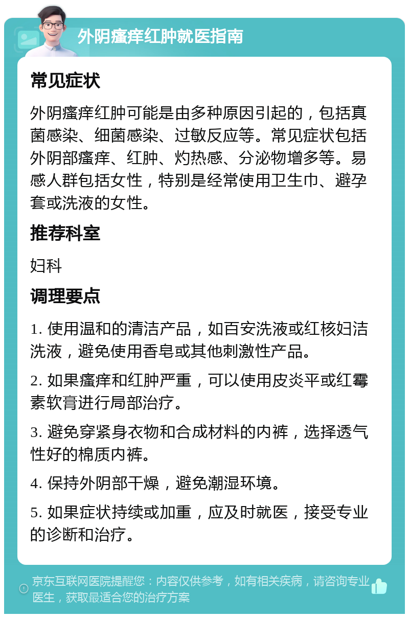 外阴瘙痒红肿就医指南 常见症状 外阴瘙痒红肿可能是由多种原因引起的，包括真菌感染、细菌感染、过敏反应等。常见症状包括外阴部瘙痒、红肿、灼热感、分泌物增多等。易感人群包括女性，特别是经常使用卫生巾、避孕套或洗液的女性。 推荐科室 妇科 调理要点 1. 使用温和的清洁产品，如百安洗液或红核妇洁洗液，避免使用香皂或其他刺激性产品。 2. 如果瘙痒和红肿严重，可以使用皮炎平或红霉素软膏进行局部治疗。 3. 避免穿紧身衣物和合成材料的内裤，选择透气性好的棉质内裤。 4. 保持外阴部干燥，避免潮湿环境。 5. 如果症状持续或加重，应及时就医，接受专业的诊断和治疗。