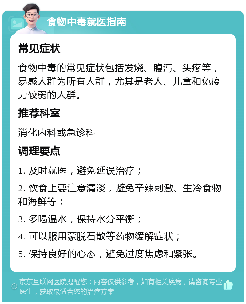 食物中毒就医指南 常见症状 食物中毒的常见症状包括发烧、腹泻、头疼等，易感人群为所有人群，尤其是老人、儿童和免疫力较弱的人群。 推荐科室 消化内科或急诊科 调理要点 1. 及时就医，避免延误治疗； 2. 饮食上要注意清淡，避免辛辣刺激、生冷食物和海鲜等； 3. 多喝温水，保持水分平衡； 4. 可以服用蒙脱石散等药物缓解症状； 5. 保持良好的心态，避免过度焦虑和紧张。