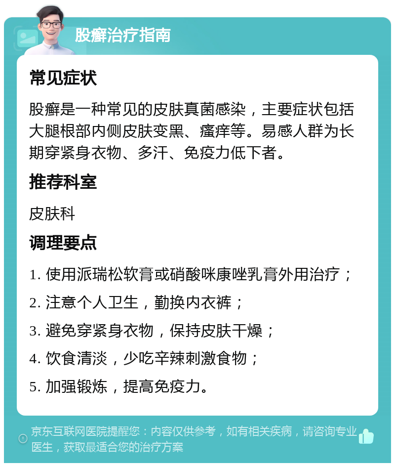 股癣治疗指南 常见症状 股癣是一种常见的皮肤真菌感染，主要症状包括大腿根部内侧皮肤变黑、瘙痒等。易感人群为长期穿紧身衣物、多汗、免疫力低下者。 推荐科室 皮肤科 调理要点 1. 使用派瑞松软膏或硝酸咪康唑乳膏外用治疗； 2. 注意个人卫生，勤换内衣裤； 3. 避免穿紧身衣物，保持皮肤干燥； 4. 饮食清淡，少吃辛辣刺激食物； 5. 加强锻炼，提高免疫力。