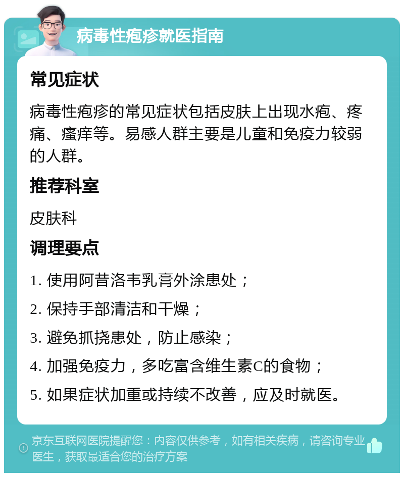 病毒性疱疹就医指南 常见症状 病毒性疱疹的常见症状包括皮肤上出现水疱、疼痛、瘙痒等。易感人群主要是儿童和免疫力较弱的人群。 推荐科室 皮肤科 调理要点 1. 使用阿昔洛韦乳膏外涂患处； 2. 保持手部清洁和干燥； 3. 避免抓挠患处，防止感染； 4. 加强免疫力，多吃富含维生素C的食物； 5. 如果症状加重或持续不改善，应及时就医。