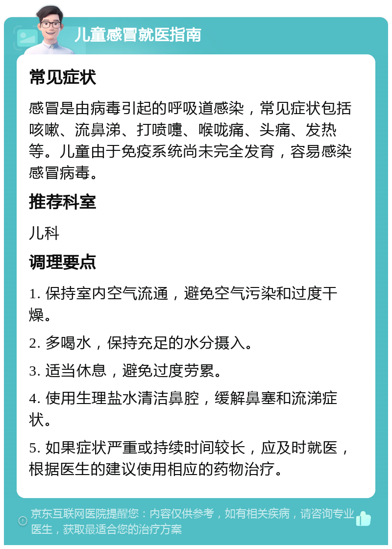 儿童感冒就医指南 常见症状 感冒是由病毒引起的呼吸道感染，常见症状包括咳嗽、流鼻涕、打喷嚏、喉咙痛、头痛、发热等。儿童由于免疫系统尚未完全发育，容易感染感冒病毒。 推荐科室 儿科 调理要点 1. 保持室内空气流通，避免空气污染和过度干燥。 2. 多喝水，保持充足的水分摄入。 3. 适当休息，避免过度劳累。 4. 使用生理盐水清洁鼻腔，缓解鼻塞和流涕症状。 5. 如果症状严重或持续时间较长，应及时就医，根据医生的建议使用相应的药物治疗。