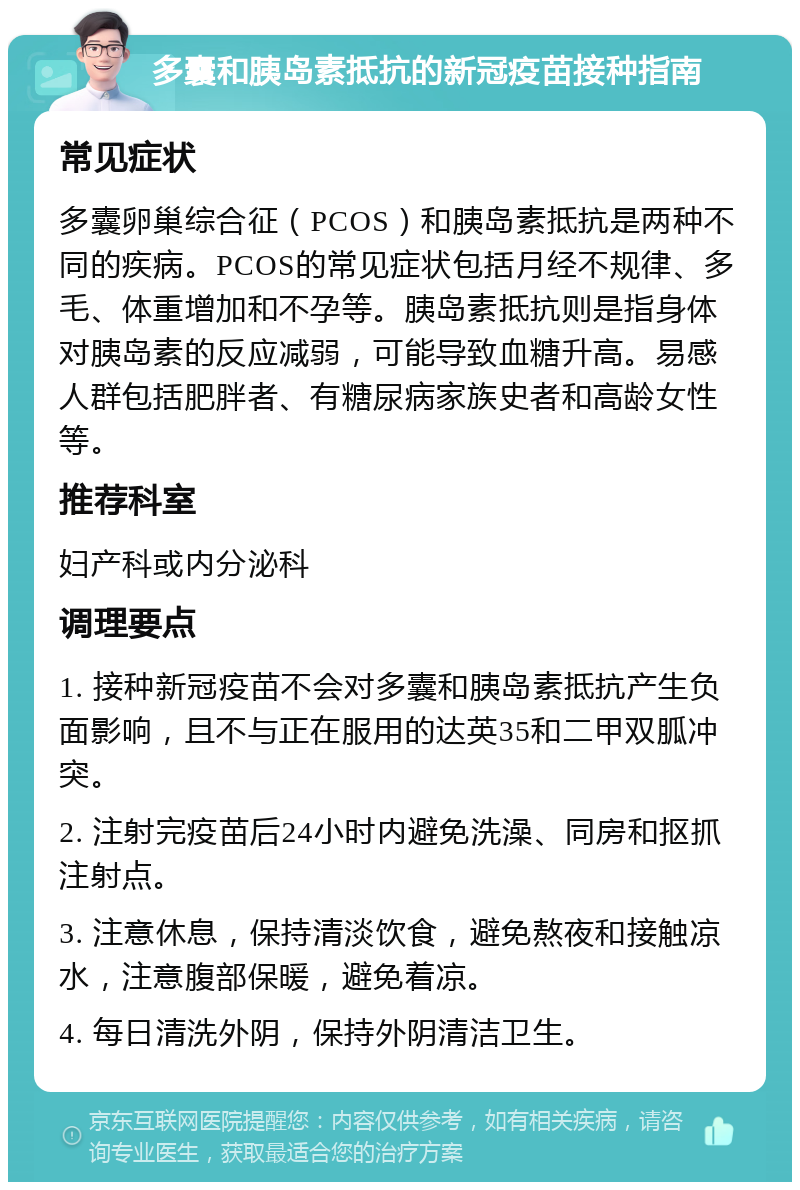 多囊和胰岛素抵抗的新冠疫苗接种指南 常见症状 多囊卵巢综合征（PCOS）和胰岛素抵抗是两种不同的疾病。PCOS的常见症状包括月经不规律、多毛、体重增加和不孕等。胰岛素抵抗则是指身体对胰岛素的反应减弱，可能导致血糖升高。易感人群包括肥胖者、有糖尿病家族史者和高龄女性等。 推荐科室 妇产科或内分泌科 调理要点 1. 接种新冠疫苗不会对多囊和胰岛素抵抗产生负面影响，且不与正在服用的达英35和二甲双胍冲突。 2. 注射完疫苗后24小时内避免洗澡、同房和抠抓注射点。 3. 注意休息，保持清淡饮食，避免熬夜和接触凉水，注意腹部保暖，避免着凉。 4. 每日清洗外阴，保持外阴清洁卫生。