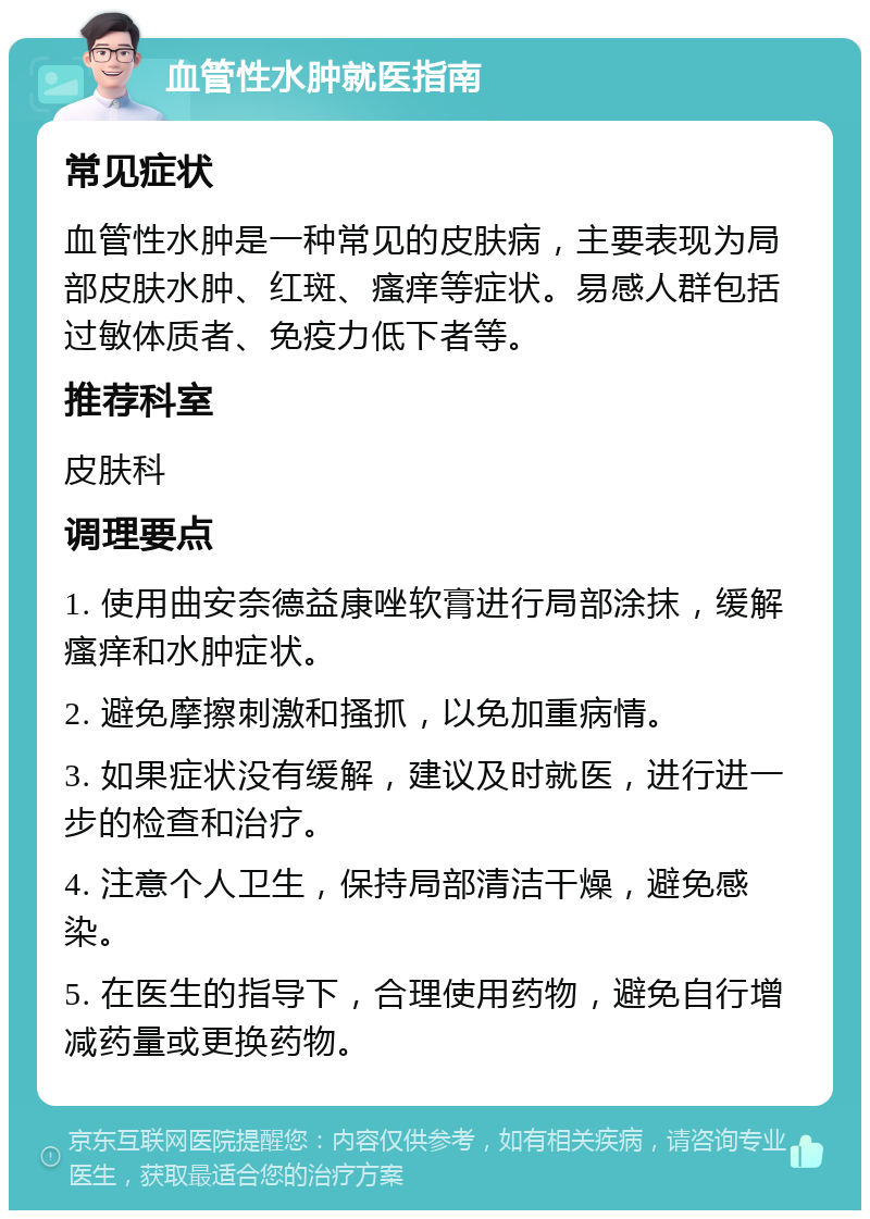 血管性水肿就医指南 常见症状 血管性水肿是一种常见的皮肤病，主要表现为局部皮肤水肿、红斑、瘙痒等症状。易感人群包括过敏体质者、免疫力低下者等。 推荐科室 皮肤科 调理要点 1. 使用曲安奈德益康唑软膏进行局部涂抹，缓解瘙痒和水肿症状。 2. 避免摩擦刺激和搔抓，以免加重病情。 3. 如果症状没有缓解，建议及时就医，进行进一步的检查和治疗。 4. 注意个人卫生，保持局部清洁干燥，避免感染。 5. 在医生的指导下，合理使用药物，避免自行增减药量或更换药物。