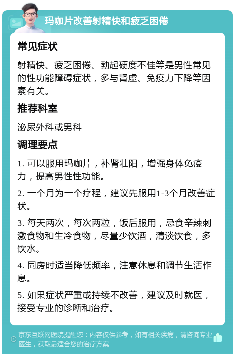 玛咖片改善射精快和疲乏困倦 常见症状 射精快、疲乏困倦、勃起硬度不佳等是男性常见的性功能障碍症状，多与肾虚、免疫力下降等因素有关。 推荐科室 泌尿外科或男科 调理要点 1. 可以服用玛咖片，补肾壮阳，增强身体免疫力，提高男性性功能。 2. 一个月为一个疗程，建议先服用1-3个月改善症状。 3. 每天两次，每次两粒，饭后服用，忌食辛辣刺激食物和生冷食物，尽量少饮酒，清淡饮食，多饮水。 4. 同房时适当降低频率，注意休息和调节生活作息。 5. 如果症状严重或持续不改善，建议及时就医，接受专业的诊断和治疗。