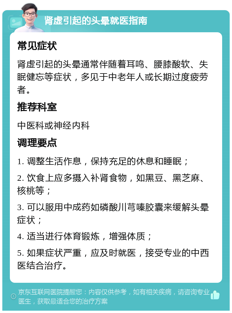 肾虚引起的头晕就医指南 常见症状 肾虚引起的头晕通常伴随着耳鸣、腰膝酸软、失眠健忘等症状，多见于中老年人或长期过度疲劳者。 推荐科室 中医科或神经内科 调理要点 1. 调整生活作息，保持充足的休息和睡眠； 2. 饮食上应多摄入补肾食物，如黑豆、黑芝麻、核桃等； 3. 可以服用中成药如磷酸川芎嗪胶囊来缓解头晕症状； 4. 适当进行体育锻炼，增强体质； 5. 如果症状严重，应及时就医，接受专业的中西医结合治疗。