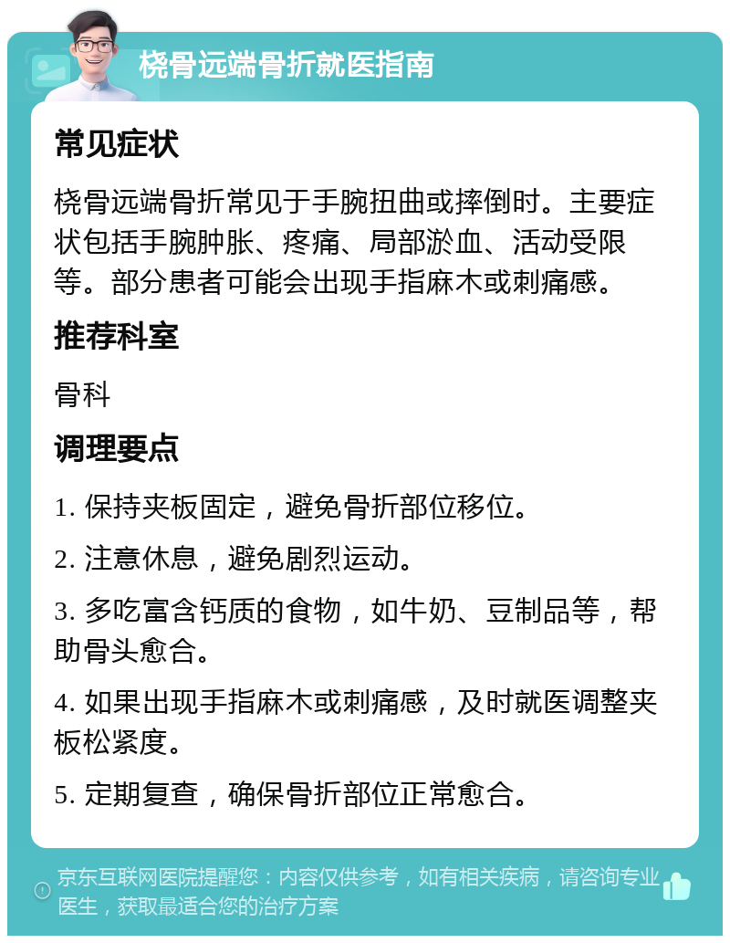 桡骨远端骨折就医指南 常见症状 桡骨远端骨折常见于手腕扭曲或摔倒时。主要症状包括手腕肿胀、疼痛、局部淤血、活动受限等。部分患者可能会出现手指麻木或刺痛感。 推荐科室 骨科 调理要点 1. 保持夹板固定，避免骨折部位移位。 2. 注意休息，避免剧烈运动。 3. 多吃富含钙质的食物，如牛奶、豆制品等，帮助骨头愈合。 4. 如果出现手指麻木或刺痛感，及时就医调整夹板松紧度。 5. 定期复查，确保骨折部位正常愈合。