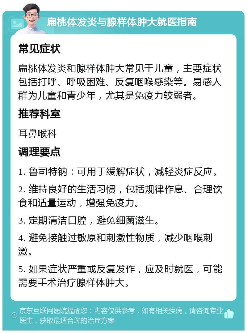 扁桃体发炎与腺样体肿大就医指南 常见症状 扁桃体发炎和腺样体肿大常见于儿童，主要症状包括打呼、呼吸困难、反复咽喉感染等。易感人群为儿童和青少年，尤其是免疫力较弱者。 推荐科室 耳鼻喉科 调理要点 1. 鲁司特钠：可用于缓解症状，减轻炎症反应。 2. 维持良好的生活习惯，包括规律作息、合理饮食和适量运动，增强免疫力。 3. 定期清洁口腔，避免细菌滋生。 4. 避免接触过敏原和刺激性物质，减少咽喉刺激。 5. 如果症状严重或反复发作，应及时就医，可能需要手术治疗腺样体肿大。