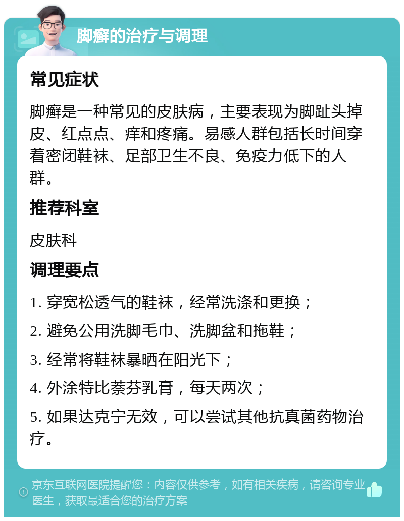 脚癣的治疗与调理 常见症状 脚癣是一种常见的皮肤病，主要表现为脚趾头掉皮、红点点、痒和疼痛。易感人群包括长时间穿着密闭鞋袜、足部卫生不良、免疫力低下的人群。 推荐科室 皮肤科 调理要点 1. 穿宽松透气的鞋袜，经常洗涤和更换； 2. 避免公用洗脚毛巾、洗脚盆和拖鞋； 3. 经常将鞋袜暴晒在阳光下； 4. 外涂特比萘芬乳膏，每天两次； 5. 如果达克宁无效，可以尝试其他抗真菌药物治疗。