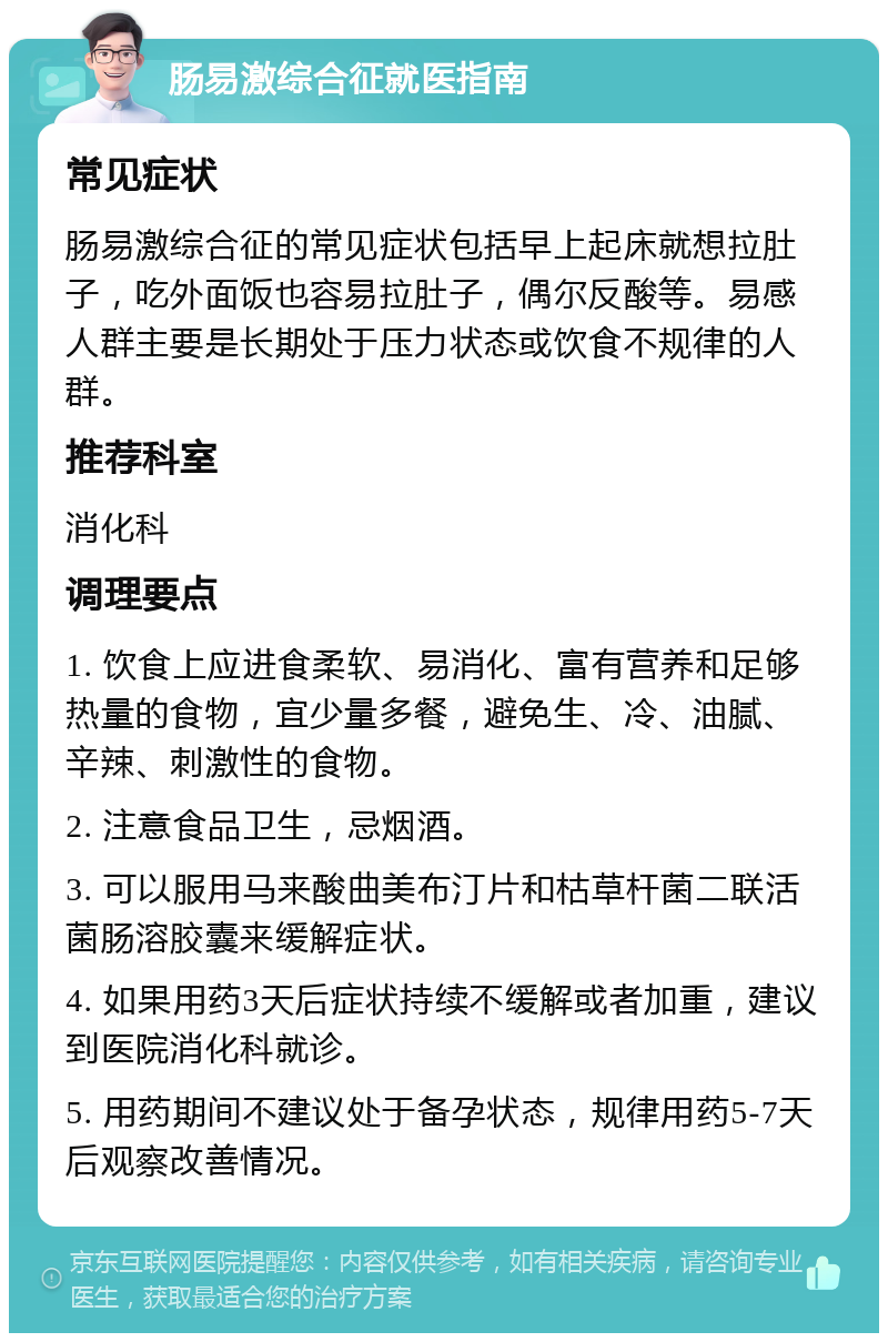 肠易激综合征就医指南 常见症状 肠易激综合征的常见症状包括早上起床就想拉肚子，吃外面饭也容易拉肚子，偶尔反酸等。易感人群主要是长期处于压力状态或饮食不规律的人群。 推荐科室 消化科 调理要点 1. 饮食上应进食柔软、易消化、富有营养和足够热量的食物，宜少量多餐，避免生、冷、油腻、辛辣、刺激性的食物。 2. 注意食品卫生，忌烟酒。 3. 可以服用马来酸曲美布汀片和枯草杆菌二联活菌肠溶胶囊来缓解症状。 4. 如果用药3天后症状持续不缓解或者加重，建议到医院消化科就诊。 5. 用药期间不建议处于备孕状态，规律用药5-7天后观察改善情况。