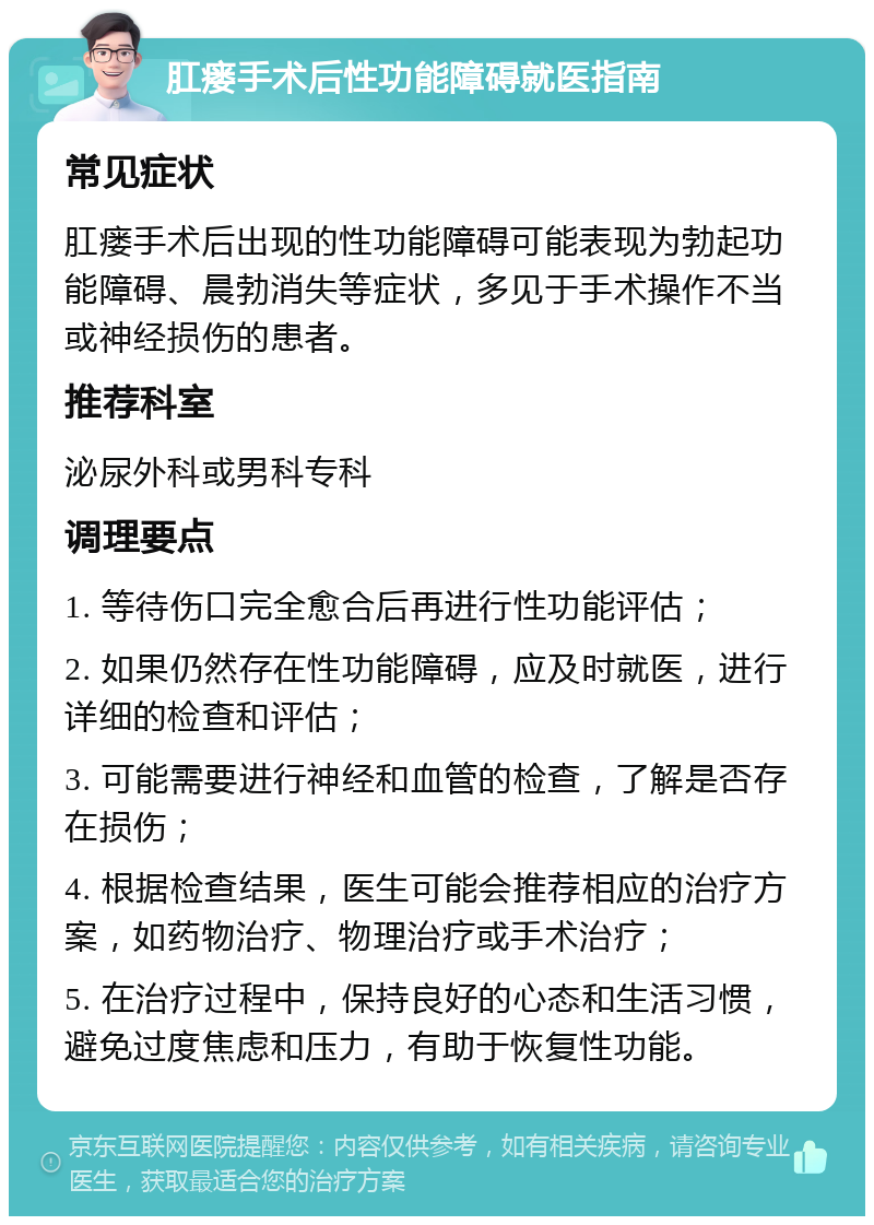 肛瘘手术后性功能障碍就医指南 常见症状 肛瘘手术后出现的性功能障碍可能表现为勃起功能障碍、晨勃消失等症状，多见于手术操作不当或神经损伤的患者。 推荐科室 泌尿外科或男科专科 调理要点 1. 等待伤口完全愈合后再进行性功能评估； 2. 如果仍然存在性功能障碍，应及时就医，进行详细的检查和评估； 3. 可能需要进行神经和血管的检查，了解是否存在损伤； 4. 根据检查结果，医生可能会推荐相应的治疗方案，如药物治疗、物理治疗或手术治疗； 5. 在治疗过程中，保持良好的心态和生活习惯，避免过度焦虑和压力，有助于恢复性功能。