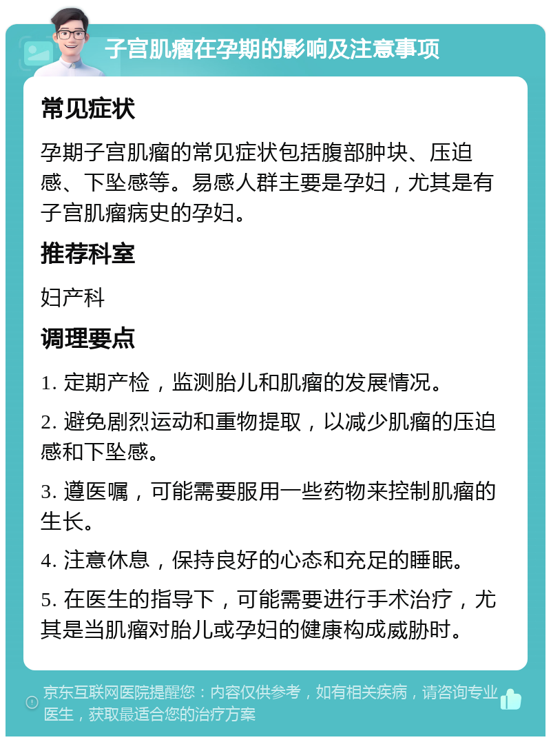 子宫肌瘤在孕期的影响及注意事项 常见症状 孕期子宫肌瘤的常见症状包括腹部肿块、压迫感、下坠感等。易感人群主要是孕妇，尤其是有子宫肌瘤病史的孕妇。 推荐科室 妇产科 调理要点 1. 定期产检，监测胎儿和肌瘤的发展情况。 2. 避免剧烈运动和重物提取，以减少肌瘤的压迫感和下坠感。 3. 遵医嘱，可能需要服用一些药物来控制肌瘤的生长。 4. 注意休息，保持良好的心态和充足的睡眠。 5. 在医生的指导下，可能需要进行手术治疗，尤其是当肌瘤对胎儿或孕妇的健康构成威胁时。