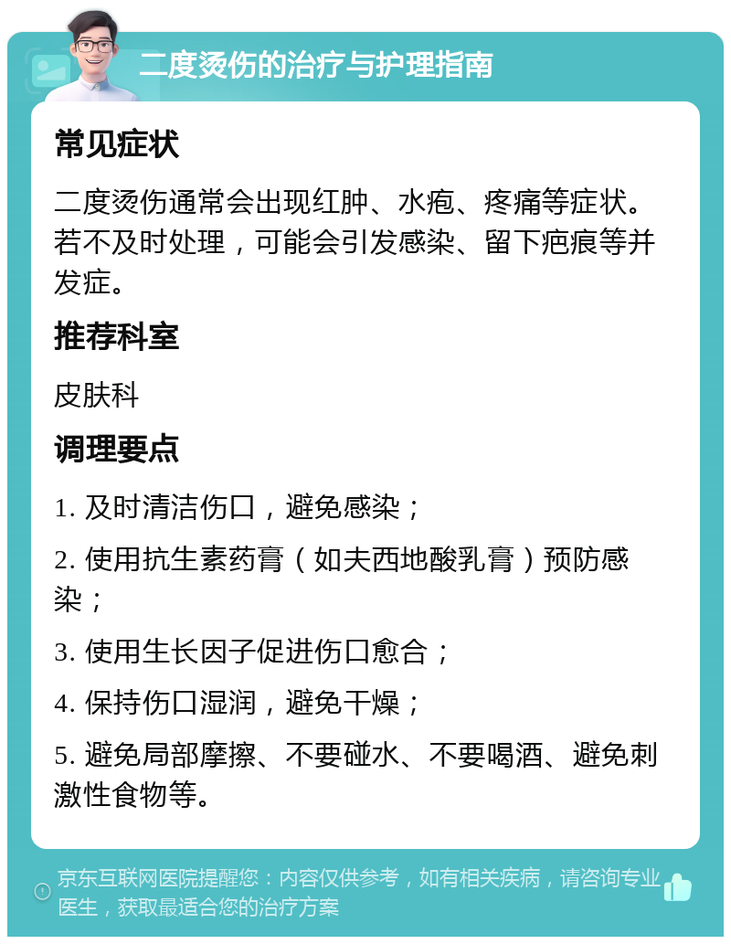 二度烫伤的治疗与护理指南 常见症状 二度烫伤通常会出现红肿、水疱、疼痛等症状。若不及时处理，可能会引发感染、留下疤痕等并发症。 推荐科室 皮肤科 调理要点 1. 及时清洁伤口，避免感染； 2. 使用抗生素药膏（如夫西地酸乳膏）预防感染； 3. 使用生长因子促进伤口愈合； 4. 保持伤口湿润，避免干燥； 5. 避免局部摩擦、不要碰水、不要喝酒、避免刺激性食物等。