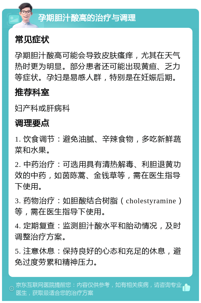 孕期胆汁酸高的治疗与调理 常见症状 孕期胆汁酸高可能会导致皮肤瘙痒，尤其在天气热时更为明显。部分患者还可能出现黄疸、乏力等症状。孕妇是易感人群，特别是在妊娠后期。 推荐科室 妇产科或肝病科 调理要点 1. 饮食调节：避免油腻、辛辣食物，多吃新鲜蔬菜和水果。 2. 中药治疗：可选用具有清热解毒、利胆退黄功效的中药，如茵陈蒿、金钱草等，需在医生指导下使用。 3. 药物治疗：如胆酸结合树脂（cholestyramine）等，需在医生指导下使用。 4. 定期复查：监测胆汁酸水平和胎动情况，及时调整治疗方案。 5. 注意休息：保持良好的心态和充足的休息，避免过度劳累和精神压力。