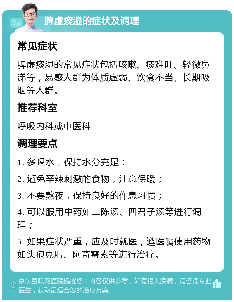 脾虚痰湿的症状及调理 常见症状 脾虚痰湿的常见症状包括咳嗽、痰难吐、轻微鼻涕等，易感人群为体质虚弱、饮食不当、长期吸烟等人群。 推荐科室 呼吸内科或中医科 调理要点 1. 多喝水，保持水分充足； 2. 避免辛辣刺激的食物，注意保暖； 3. 不要熬夜，保持良好的作息习惯； 4. 可以服用中药如二陈汤、四君子汤等进行调理； 5. 如果症状严重，应及时就医，遵医嘱使用药物如头孢克肟、阿奇霉素等进行治疗。