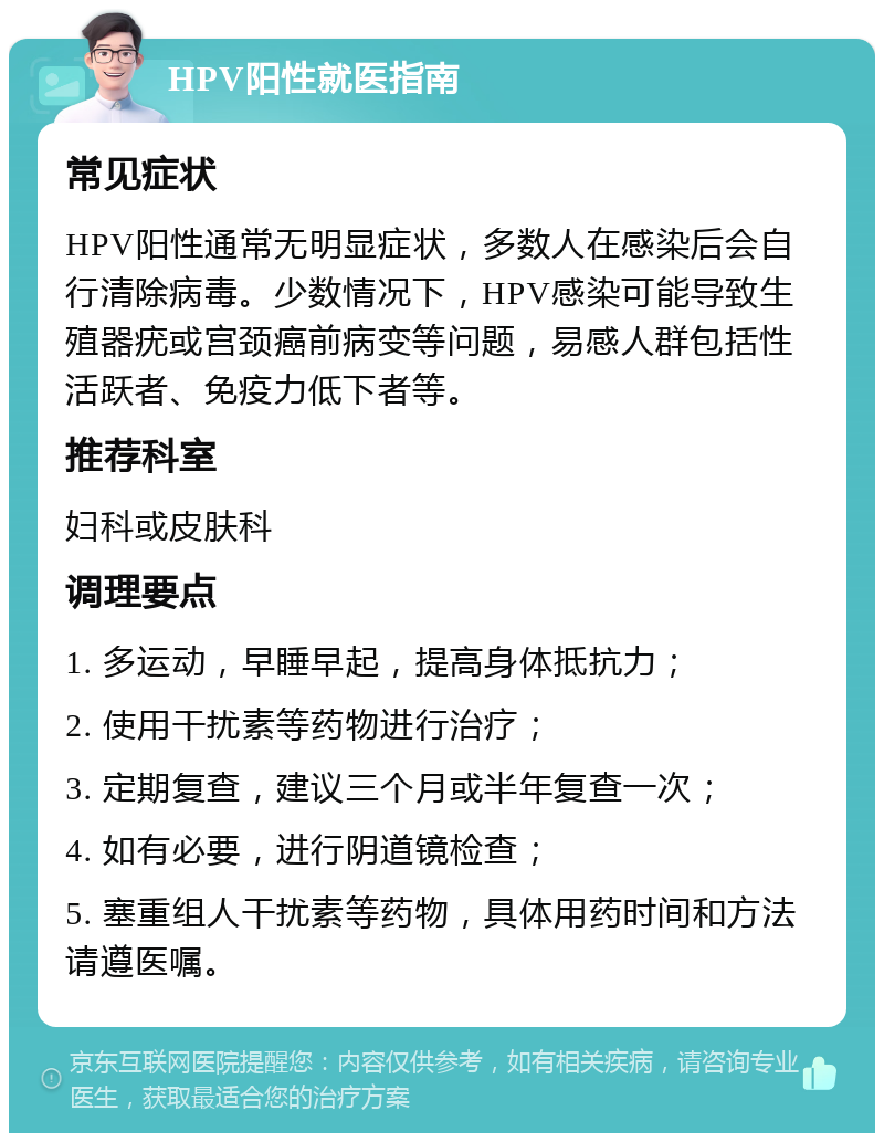 HPV阳性就医指南 常见症状 HPV阳性通常无明显症状，多数人在感染后会自行清除病毒。少数情况下，HPV感染可能导致生殖器疣或宫颈癌前病变等问题，易感人群包括性活跃者、免疫力低下者等。 推荐科室 妇科或皮肤科 调理要点 1. 多运动，早睡早起，提高身体抵抗力； 2. 使用干扰素等药物进行治疗； 3. 定期复查，建议三个月或半年复查一次； 4. 如有必要，进行阴道镜检查； 5. 塞重组人干扰素等药物，具体用药时间和方法请遵医嘱。