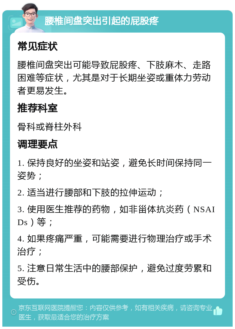 腰椎间盘突出引起的屁股疼 常见症状 腰椎间盘突出可能导致屁股疼、下肢麻木、走路困难等症状，尤其是对于长期坐姿或重体力劳动者更易发生。 推荐科室 骨科或脊柱外科 调理要点 1. 保持良好的坐姿和站姿，避免长时间保持同一姿势； 2. 适当进行腰部和下肢的拉伸运动； 3. 使用医生推荐的药物，如非甾体抗炎药（NSAIDs）等； 4. 如果疼痛严重，可能需要进行物理治疗或手术治疗； 5. 注意日常生活中的腰部保护，避免过度劳累和受伤。