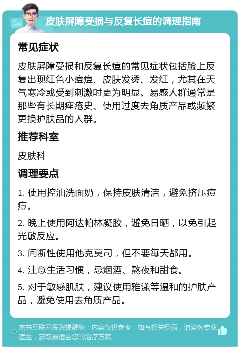 皮肤屏障受损与反复长痘的调理指南 常见症状 皮肤屏障受损和反复长痘的常见症状包括脸上反复出现红色小痘痘、皮肤发烫、发红，尤其在天气寒冷或受到刺激时更为明显。易感人群通常是那些有长期痤疮史、使用过度去角质产品或频繁更换护肤品的人群。 推荐科室 皮肤科 调理要点 1. 使用控油洗面奶，保持皮肤清洁，避免挤压痘痘。 2. 晚上使用阿达帕林凝胶，避免日晒，以免引起光敏反应。 3. 间断性使用他克莫司，但不要每天都用。 4. 注意生活习惯，忌烟酒、熬夜和甜食。 5. 对于敏感肌肤，建议使用雅漾等温和的护肤产品，避免使用去角质产品。