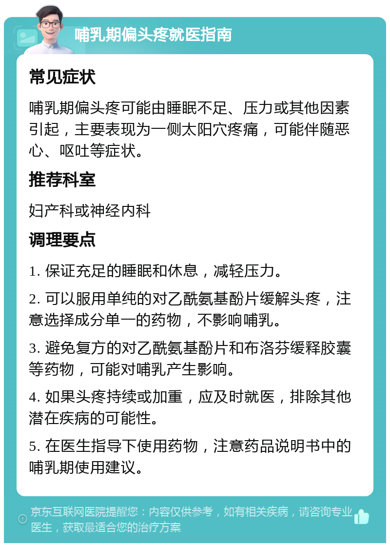 哺乳期偏头疼就医指南 常见症状 哺乳期偏头疼可能由睡眠不足、压力或其他因素引起，主要表现为一侧太阳穴疼痛，可能伴随恶心、呕吐等症状。 推荐科室 妇产科或神经内科 调理要点 1. 保证充足的睡眠和休息，减轻压力。 2. 可以服用单纯的对乙酰氨基酚片缓解头疼，注意选择成分单一的药物，不影响哺乳。 3. 避免复方的对乙酰氨基酚片和布洛芬缓释胶囊等药物，可能对哺乳产生影响。 4. 如果头疼持续或加重，应及时就医，排除其他潜在疾病的可能性。 5. 在医生指导下使用药物，注意药品说明书中的哺乳期使用建议。