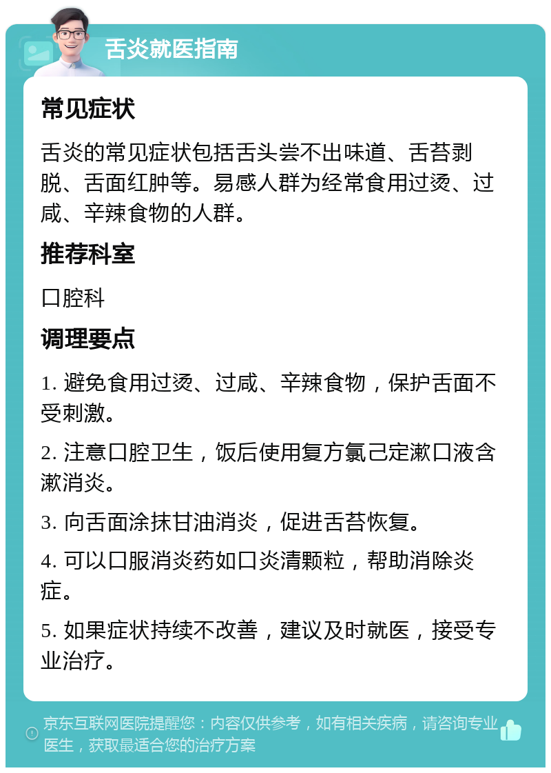 舌炎就医指南 常见症状 舌炎的常见症状包括舌头尝不出味道、舌苔剥脱、舌面红肿等。易感人群为经常食用过烫、过咸、辛辣食物的人群。 推荐科室 口腔科 调理要点 1. 避免食用过烫、过咸、辛辣食物，保护舌面不受刺激。 2. 注意口腔卫生，饭后使用复方氯己定漱口液含漱消炎。 3. 向舌面涂抹甘油消炎，促进舌苔恢复。 4. 可以口服消炎药如口炎清颗粒，帮助消除炎症。 5. 如果症状持续不改善，建议及时就医，接受专业治疗。