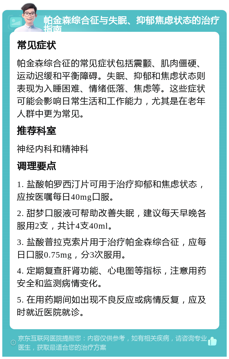 帕金森综合征与失眠、抑郁焦虑状态的治疗指南 常见症状 帕金森综合征的常见症状包括震颤、肌肉僵硬、运动迟缓和平衡障碍。失眠、抑郁和焦虑状态则表现为入睡困难、情绪低落、焦虑等。这些症状可能会影响日常生活和工作能力，尤其是在老年人群中更为常见。 推荐科室 神经内科和精神科 调理要点 1. 盐酸帕罗西汀片可用于治疗抑郁和焦虑状态，应按医嘱每日40mg口服。 2. 甜梦口服液可帮助改善失眠，建议每天早晚各服用2支，共计4支40ml。 3. 盐酸普拉克索片用于治疗帕金森综合征，应每日口服0.75mg，分3次服用。 4. 定期复查肝肾功能、心电图等指标，注意用药安全和监测病情变化。 5. 在用药期间如出现不良反应或病情反复，应及时就近医院就诊。