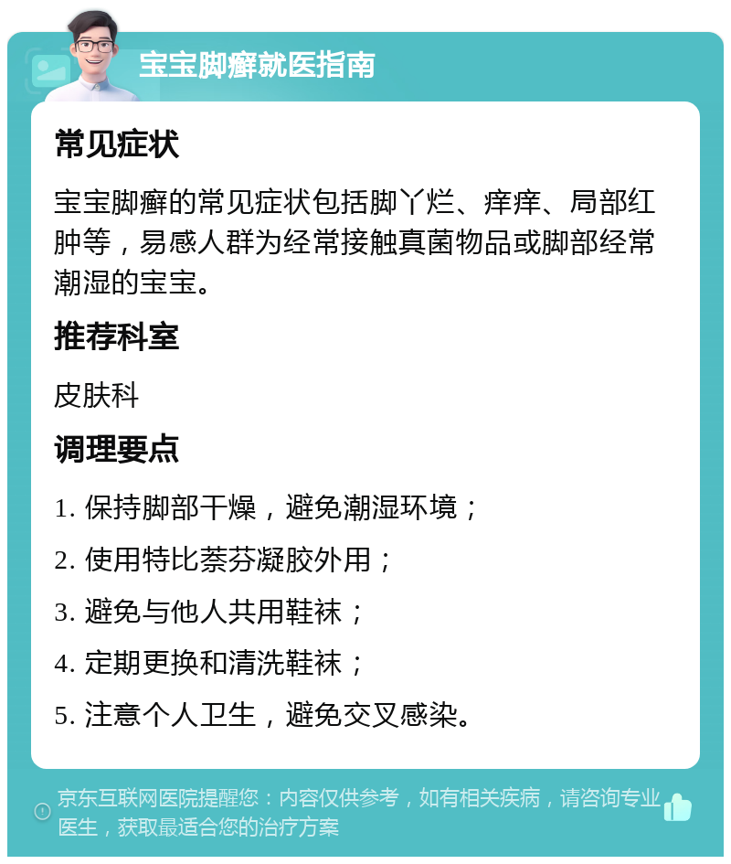 宝宝脚癣就医指南 常见症状 宝宝脚癣的常见症状包括脚丫烂、痒痒、局部红肿等，易感人群为经常接触真菌物品或脚部经常潮湿的宝宝。 推荐科室 皮肤科 调理要点 1. 保持脚部干燥，避免潮湿环境； 2. 使用特比萘芬凝胶外用； 3. 避免与他人共用鞋袜； 4. 定期更换和清洗鞋袜； 5. 注意个人卫生，避免交叉感染。